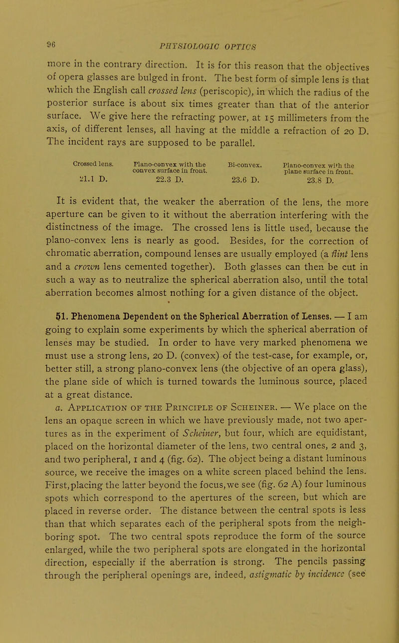 more in the contrary direction. It is for this reason that the objectives of opera glasses are bulged in front. The best form of simple lens is that which the English call crossed lens (periscopic), in which the radius of the posterior surface is about six times greater than that of the anterior surface. We give here the refracting power, at 15 millimeters from the axis, of different lenses, all having at the middle a refraction of 20 D. The incident rays are supposed to be parallel. Crossed lens. Plano-convex with the Bi-convex. Plano-convex with the convex surface in front. plane surface in front. ^'1.1 r>. 22.3 D. 23.6 D. 23.8 D. It is evident that, the weaker the aberration of the lens, the more aperture can be given to it without the aberration interfering with the distinctness of the image. The crossed lens is little used, because the plano-convex lens is nearly as good. Besides, for the correction of chromatic aberration, compound lenses are usually employed (a flini lens and a croivn lens cemented together). Both glasses can then be cut in such a way as to neutralize the spherical aberration also, until the total aberration becomes almost nothing for a given distance of the object. 51. Phenomena Dependent on the Spherical Aberration of Lenses. — I am going to explain some experiments by which the spherical aberration of lenses may be studied. In order to have very marked phenomena we must use a strong lens, 20 D. (convex) of the test-case, for example, or, better still, a strong plano-convex lens (the objective of an opera glass), the plane side of which is turned towards the luminous source, placed at a great distance. a. Application of the Principle of Scheiner. — We place on the lens an opaque screen in which we have previously made, not two aper- tures as in the experiment of Scheiner, but four, which are equidistant, placed on the horizontal diameter of the lens, two central ones, 2 and 3, and two peripheral, i and 4 (fig. 62). The object being a distant luminous source, we receive the images on a white screen placed behind the lens. First, placing the latter beyond the focus,we see (fig. 62 A) four luminous spots which correspond to the apertures of the screen, but which are placed in reverse order. The distance between the central spots is less than that which separates each of the peripheral spots from the neigh- boring spot. The two central spots reproduce the form of the source enlarged, while the two peripheral spots are elongated in the horizontal direction, especially if the aberration is strong. The pencils passing through the peripheral openings are, indeed, astigmatic by incidence (see