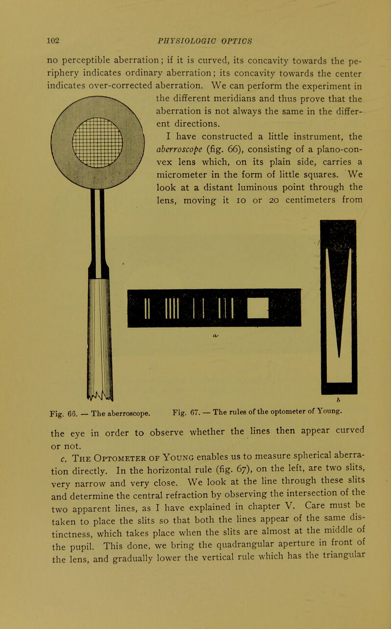 no perceptible aberration; if it is curved, its concavity towards the pe- riphery indicates ordinary aberration; its concavity towards the center indicates over-corrected aberration. We can perform the experiment in the different meridians and thus prove that the aberration is not always the same in the differ- ent directions. I have constructed a little instrument, the aberroscope (fig. 66), consisting of a plano-con- vex lens which, on its plain side, carries a micrometer in the form of little squares. We look at a distant luminous point through the lens, moving it lo or 20 centimeters from Fig. 66. — The aberroscope. Fig. 67. — The rules of the optometer of Young. the eye in order to observe whether the lines then appear curved or not. c. The Optometer of Young enables us to measure spherical aberra- tion directly. In the horizontal rule (fig. 67), on the left, are two slits, very narrow and very close. We look at the line through these slits and determine the central refraction by observing the intersection of the two apparent lines, as I have explained in chapter V. Care must be taken to place the slits so that both the lines appear of the same dis- tinctness, which takes place when the slits are almost at the middle of the pupil. This done, we bring the quadrangular aperture in front of the lens, and gradually lower the vertical rule which has the triangular