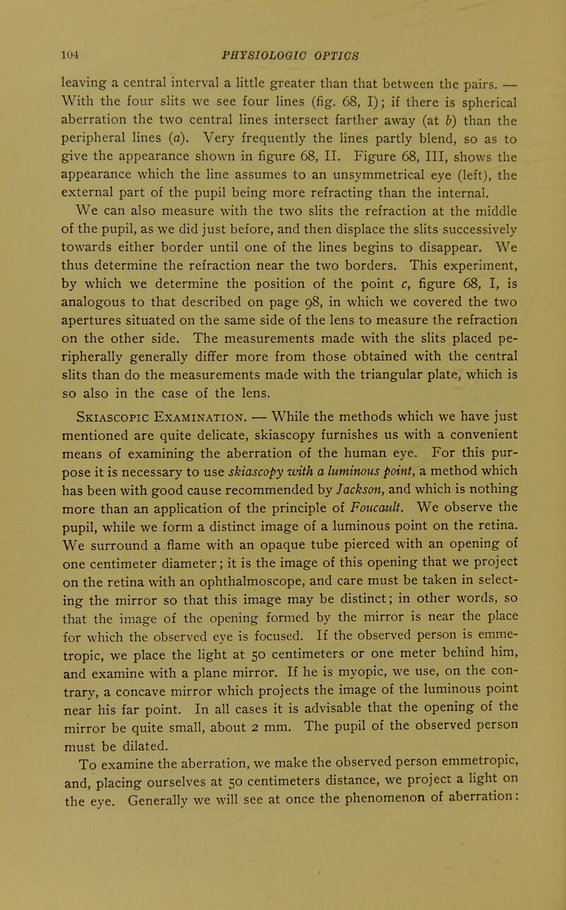 leaving a central interval a little greater than that between the pairs. — With the four slits we see four lines (fig. 68, I); if there is spherical aberration the two central lines intersect farther away (at b) than the peripheral lines (a). Very frequently the Hnes partly blend, so as to give the appearance shown in figure 68, II. Figure 68, III, shows the appearance which the line assumes to an unsymmetrical eye (left), the external part of the pupil being more refracting than the internal. We can also measure with the two slits the refraction at the middle of the pupil, as we did just before, and then displace the slits successively towards either border until one of the lines begins to disappear. We thus determine the refraction near the two borders. This experiment, by which we determine the position of the point c, figure 68, I, is analogous to that described on page 98, in which we covered the two apertures situated on the same side of the lens to measure the refraction on the other side. The measurements made with the slits placed pe- ripherally generally differ more from those obtained with the central slits than do the measurements made with the triangular plate, which is so also in the case of the lens. Skiascopic Examination. — While the methods which we have just mentioned are quite delicate, skiascopy furnishes us with a convenient means of examining the aberration of the human eye. For this pur- pose it is necessary to use skiascopy with a lumiitous point, a method which has been with good cause recommended by Jacksoit, and which is nothing more than an application of the principle of Foucault. We observe the pupil, while we form a distinct image of a luminous point on the retina. We surround a flame with an opaque tube pierced with an opening of one centimeter diameter; it is the image of this opening that we project on the retina with an ophthalmoscope, and care must be taken in select- ing the mirror so that this image may be distinct; in other words, so that the image of the opening formed by the mirror is near the place for which the observed eye is focused. If the observed person is emme- tropic, we place the light at 50 centimeters or one meter behind him, and examine wdth a plane mirror. If he is myopic, we use, on the con- trary, a concave mirror which projects the image of the luminous point near his far point. In all cases it is advisable that the opening of the mirror be quite small, about 2 mm. The pupil of the observed person must be dilated. To examine the aberration, we make the observed person emmetropic, and, placing ourselves at 50 centimeters distance, we project a light on the eye. Generally we will see at once the phenomenon of aberration: