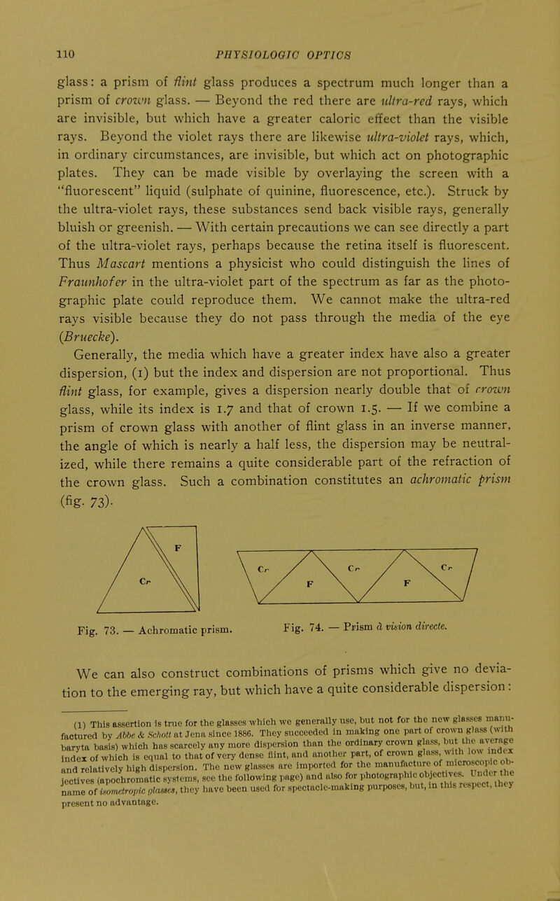 glass: a prism of flint glass produces a spectrum much longer than a prism of crozvn glass. — Beyond the red there are ultra-red rays, which are invisible, but which have a greater caloric effect than the visible rays. Beyond the violet rays there are likewise ultra-violet rays, which, in ordinary circumstances, are invisible, but which act on photographic plates. They can be made visible by overlaying the screen with a fluorescent liquid (sulphate of quinine, fluorescence, etc.). Struck by the ultra-violet rays, these substances send back visible rays, generally bluish or greenish. — With certain precautions we can see directly a part of the ultra-violet rays, perhaps because the retina itself is fluorescent. Thus Mascart mentions a physicist who could distinguish the lines of Fraimhofer in the ultra-violet part of the spectrum as far as the photo- graphic plate could reproduce them. We cannot make the ultra-red rays visible because they do not pass through the media of the eye (Bruecke). Generally, the media which have a greater index have also a greater dispersion, (i) but the index and dispersion are not proportional. Thus flint glass, for example, gives a dispersion nearly double that of crown glass, while its index is 1.7 and that of crown 1.5. — If we combine a prism of crown glass with another of flint glass in an inverse manner, the angle of which is nearly a half less, the dispersion may be neutral- ized, while there remains a quite considerable part of the refraction of the crown glass. Such a combination constitutes an achromatic prism (fig- 73)- Fig. 73. — Achromatic prism. Fig. 74. — Prism cl vinion directe. We can also construct combinations of prisms which give no devia- tion to the emerging ray, but which have a quite considerable dispersion: (1) This assertion is true for the glasses which we generally use, but not for the new glasses manu- factured by Abbe & Sclmtl. at Jena since 1886. They succeeded in making one part of crown glass (with baryta basis) which has scarcely any more dispersion than the ordinary crown glass, ^'j^ ^^J^^ index of which is equal to that of very dense iiint, and another part, of crown glass with low index and relatively high dispersion. The new glasses are imported for the '^^f'^^f ''^ '^^'^^^j^^^ jectives (apochromatic systems, see the following page) and also for photograph c f f ^^^^^ nami of ilomiropi^ {jlasse,, they Have been used for spectacle-making purposes, but, in this respect, ihey present no advantage.