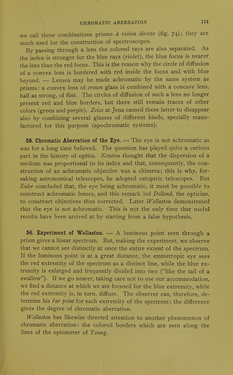 we call these combinations prisms d vision directe (fig. 74); they are much used for the construction of spectroscopes. By passing through a lens the colored rays are also separated. As the index is stronger for the blue rays (violet), the blue focus is nearer the lens than the red focus. This is the reason why the circle of diffusion of a convex lens is bordered with red inside the focus and with blue beyond. — Lenses may be made achromatic by the same system as prisms: a convex lens of crown glass is combined with a concave lens, half as strong, of Hint. The circles of diffusion of such a lens no longer present red and blue borders, but there still remain traces of other colors (green and purple). Zeiss at Jena caused these latter to disappear also by combining several glasses of different kinds, specially manu- factured for this purpose (apochromatic systems). 55. Chromatic Aberration of the Eye. — The eye is not achromatic as was for a long time beUeved. The question has played quite a curious part in the history of optics. Newton thought that the dispersion of a medium was proportional to its index and that, consequently, the con- struction of an achromatic objective was a chimera; this is why, for- saking astronomical telescopes, he adopted catoptric telescopes. But Euler concluded that, the eye being achromatic, it must be possible to construct achromatic lenses, and this remark led Dollond, the optician, to construct objectives thus corrected. Later Wollaston demonstrated that the eye is not achromatic. This is not the only time that useful results have been arrived at by starting from a false hypothesis. 56. Experiment of Wollaston. — A luminous point seen through a prism gives a linear spectrum. But, making the experiment, we observe that we cannot see distinctly at once the entire extent of the spectrum. If the luminous point is at a great distance, the emmetropic eye sees the red extremity of the spectrum as a distinct line, while the blue ex- tremity is enlarged and frequently divided into two (like the tail of a swallow). If we go nearer, taking care not to use our accommodation, we find a distance at which we are focused for the blue extremity, while the red extremity is, in turn, diffuse. The observer can, therefore, de- termine his far point for each extremity of the spectrum; the difference gives the degree of chromatic aberration. Wollaston has likewise directed attention to another phenomenon of chromatic aberration: the colored borders which are seen along the lines of the optometer of Young.