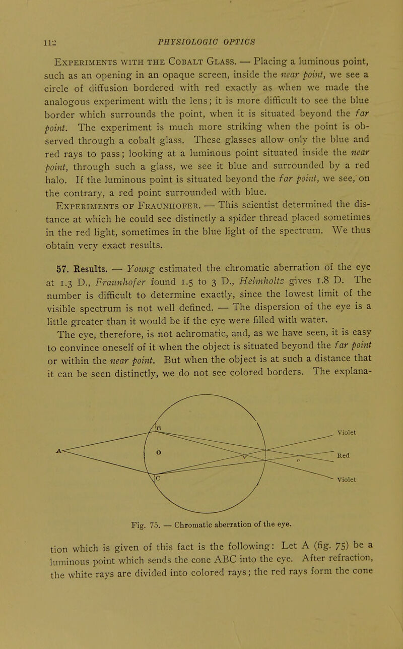 Experiments with the Cobalt Glass. — Placing- a luminous point, such as an opening in an opaque screen, inside the near point, we see a circle of diffusion bordered with red exactly as when we made the analogous experiment with the lens; it is more difficult to see the blue border which surrounds the point, when it is situated beyond the far point. The experiment is much more striking when the point is ob- served through a cobalt glass. These glasses allow only the blue and red rays to pass; looking at a luminous point situated inside the near point, through such a glass, we see it blue and surrounded by a red halo. If the luminous point is situated beyond the far point, we see,' on the contrary, a red point surrounded with blue. Experiments of Fraunhofer. — This scientist determined the dis- tance at which he could see distinctly a spider thread placed sometimes in the red Hght, sometimes in the blue light of the spectrum. We thus obtain very exact results. 57. Results. — Young estimated the chromatic aberration of the eye at 1.3 D., Fraunhofer found 1.5 to 3 D., Helmholtz gives 1.8 D. The number is difficult to determine exactly, since the lowest Hmit of the visible spectrum is not well defined. — The dispersion of the eye is a Httle greater than it would be if the eye were filled with water. The eye, therefore, is not achromatic, and, as we have seen, it is easy to convince oneself of it when the object is situated beyond the far point or within the near point. But when the object is at such a distance that it can be seen distinctly, we do not see colored borders. The explana- tion which is given of this fact is the following: Let A (fig. 75) be a luminous point which sends the cone ABC into the eye. After refraction, the white rays are divided into colored rays; the red rays form the cone A Fig. 75. — Chromatic aberration of the eye.