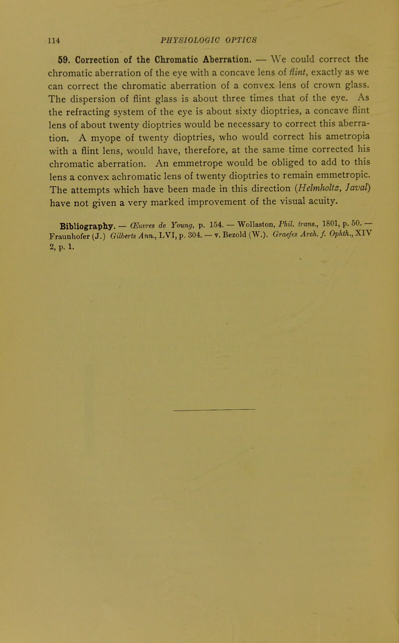 59. Correction of the Chromatic Aberration. — We could correct the chromatic aberration of the eye with a concave lens of flint, exactly as we can correct the chromatic aberration of a convex lens of crown glass. The dispersion of flint glass is about three times that of the eye. As the refracting system of the eye is about sixty dioptrics, a concave flint lens of about twenty dioptrics would be necessary to correct this aberra- tion. A myope of twenty dioptrics, who would correct his ametropia with a flint lens, would have, therefore, at the same time corrected his chromatic aberration. An emmetrope would be obliged to add to this lens a convex achromatic lens of twenty dioptrics to remain emmetropic. The attempts which have been made in this direction (Helmholts, J aval) have not given a very marked improvement of the visual acuity. Bibliography. — (Euvres de Young, p. 154. — Wollaston, Phil, trans., 1801, p. 50. — Fraunhofer(J.) Giiierte ^nn., LVI, p. 304. — v. Bezold (W.). Graefes Arch. f. Ophth.,XlY 2, p. 1.