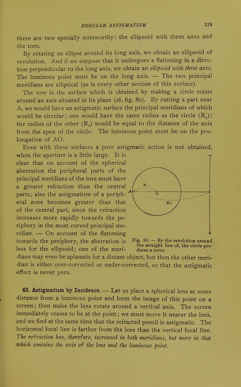 there are two specially noteworthy: the ellipsoid with three axes and the tore. By rotating an ellipse around its long axis, we obtain an ellipsoid of revolution. And if we suppose that it undergoes a flattening in a direc- tion perpendicular to the long axis, we obtain an ellipsoid with three axes. The luminous point must be on the long axis. — The two principal meridians are elliptical (as is every other section of this surface). The tore is the surface which is obtained by making a circle rotate around an axis situated in its plane {ab, fig. 80). By cutting a part near A, we would have an astigmatic surface the principal meridians of which would be circular; one would have the same radius as the circle (Ri)r the radius of the other (R,) would be equal to the distance of the axis from the apex of the circle. The luminous point must be on the pro- longation of AO. Even with these surfaces a pure astigmatic action is not obtained, when the aperture is a little large. It is clear that on account of the spherical aberration the peripheral parts of the principal meridians of the tore must have a greater refraction than the central parts; also the astigmatism of a periph- eral zone becomes greater than that •of the central part, since the refraction increases more rapidly towards the pe- riphery in the most curved principal me- ridian. — On account of the flattening towards the periphery, the aberration is less for the ellipsoid; one of the meri- dians may even be aplanatic for a distant object, but then the other meri- dian is either over-corrected or under-corrected, so that the astigmatic •effect is never pure. Fig. 80. — By the revolution around the straight line ab, the circle pro- duces a torus. 63. Astigmatism by Incidence. — Let us place a spherical lens at some ■distance from a luminous point and form the image of this point on a screen; then make the lens rotate around a vertical axis. The screen immediately ceases to be at the point; we must move it nearer the lens, and we find at the same time that the refracted pencil is astigmatic. The horizontal focal line is farther from the lens than the vertical focal line. The refraction has, therefore, increased in both meridians, but more in that ■which contains the axis of the lens and the luminous point.