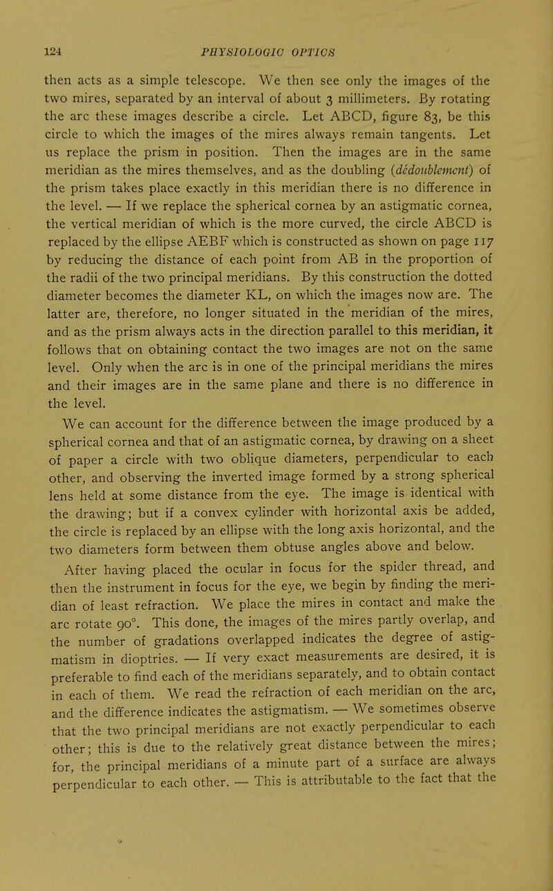 then acts as a simple telescope. We then see only the images of the two mires, separated by an interval of about 3 millimeters. By rotating the arc these images describe a circle. Let ABCD, figure 83, be this circle to which the images of the mires always remain tangents. Let us replace the prism in position. Then the images are in the same meridian as the mires themselves, and as the doubling {dedouhlemcnt) of the prism takes place exactly in this meridian there is no difference in the level. — If we replace the spherical cornea by an astigmatic cornea, the vertical meridian of which is the more curved, the circle ABCD is replaced by the ellipse AEBF which is constructed as shown on page 117 by reducing the distance of each point from AB in the proportion of the radii of the two principal meridians. By this construction the dotted diameter becomes the diameter KL, on which the images now are. The latter are, therefore, no longer situated in the meridian of the mires, and as the prism always acts in the direction parallel to this meridian, it follows that on obtaining contact the two images are not on the same level. Only when the arc is in one of the principal meridians the mires and their images are in the same plane and there is no difference in the level. We can account for the difference between the image produced by a spherical cornea and that of an astigmatic cornea, by drawing on a sheet of paper a circle with two obHque diameters, perpendicular to each other, and observing the inverted image formed by a strong spherical lens held at some distance from the eye. The image is identical with the drawing; but if a convex cylinder with horizontal axis be added, the circle is replaced by an ellipse with the long axis horizontal, and the two diameters form between them obtuse angles above and below. After having placed the ocular in focus for the spider thread, and then the instrument in focus for the eye, we begin by finding the meri- dian of least refraction. We place the mires in contact and make the arc rotate 90°. This done, the images of the mires partly overlap, and the number of gradations overlapped indicates the degree of astig- matism in dioptrics. — If very exact measurements are desired, it is preferable to find each of the meridians separately, and to obtain contact in each of them. We read the refraction of each meridian on the arc, and the difference indicates the astigmatism. — We sometimes observe that the two principal meridians are not exactly perpendicular to each other; this is due to the relatively great distance between the mires; for, the principal meridians of a minute part of a surface are always perpendicular to each other. — This is attributable to the fact that the