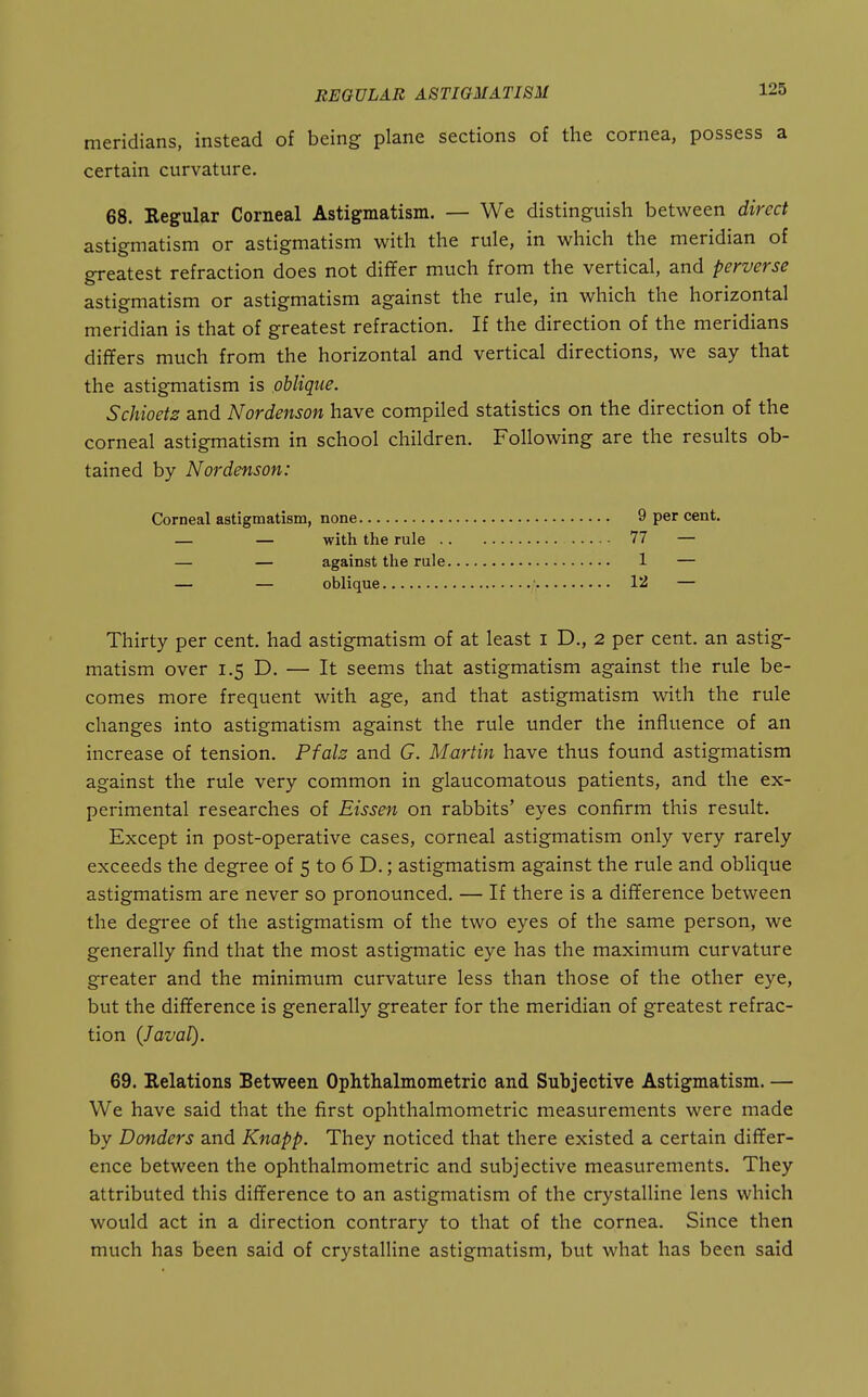 meridians, instead of being plane sections of the cornea, possess a certain curvature. 68. Regular Corneal Astigmatism. — We distinguish between direct astigmatism or astigmatism with the rule, in which the meridian of greatest refraction does not differ much from the vertical, and perverse astigmatism or astigmatism against the rule, in which the horizontal meridian is that of greatest refraction. If the direction of the meridians differs much from the horizontal and vertical directions, we say that the astigmatism is oblique. Schioetz and Nordenson have compiled statistics on the direction of the corneal astigmatism in school children. Following are the results ob- tained by Nordenson: Corneal astigmatism, none 9 per cent. — — with the rule 77 — — — against the rule 1 — — — oblique • 12 — Thirty per cent, had astigmatism of at least i D., 2 per cent, an astig- matism over 1.5 D. — It seems that astigmatism against the rule be- comes more frequent with age, and that astigmatism with the rule changes into astigmatism against the rule under the influence of an increase of tension. Pfals and G. Martin have thus found astigmatism against the rule very common in glaucomatous patients, and the ex- perimental researches of Eissen on rabbits' eyes confirm this result. Except in post-operative cases, corneal astigmatism only very rarely exceeds the degree of 5 to 6 D.; astigmatism against the rule and oblique astigmatism are never so pronounced. — If there is a difference between the degree of the astigmatism of the two eyes of the same person, we generally find that the most astigmatic eye has the maximum curvature greater and the minimum curvature less than those of the other eye, but the difference is generally greater for the meridian of greatest refrac- tion {J aval). 69. Relations Between Ophthalmometric and Subjective Astigmatism. — We have said that the first ophthalmometric measurements were made by Bonders and Knapp. They noticed that there existed a certain differ- ence between the ophthalmometric and subjective measurements. They attributed this difference to an astigmatism of the crystalline lens which would act in a direction contrary to that of the cornea. Since then much has been said of crystalline astigmatism, but what has been said