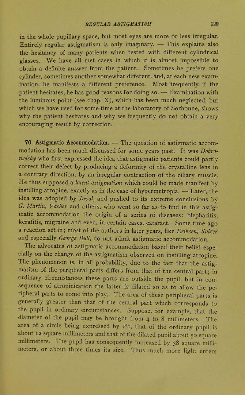 in the whole pupillary space, but most eyes are more or less irregular. Entirely regular astigmatism is only imaginary. — This explains also the hesitancy of many patients when tested with different cylindrical glasses. We have all met cases in which it is almost impossible to obtain a definite answer from the patient. Sometimes he prefers one cylinder, sometimes another somewhat different, and, at each new exam- ination, he manifests a different preference. Most frequently if the patient hesitates, he has good reasons for doing so. — Examination with the luminous point (see chap. X), which has been much neglected, but which we have used for some time at the laboratory of Sorbonne, shows why the patient hesitates and why we frequently do' not obtain a very encouraging result by correction. 70. Astigmatic Accommodation. — The question of astigmatic accom- modation has been much discussed for some years past. It was Dohro- zvolsky who first expressed the idea that astigmatic patients could partly correct their defect by producing a deformity of the crystalline lens in a contrary direction, by an irregular contraction of the ciliary muscle. He thus supposed a latent astigmatism which could be made manifest by instilling atropine, exactly as in the case of hypermetropia. — Later, the idea was adopted by laval, and pushed to its extreme conclusions by G. Martin, Vacher and others, who went so far as to find in this astig- matic accommodation the origin of a series of diseases: blepharitis, keratitis, migraine and even, in certain cases, cataract. Some time ago a reaction set in; most of the authors in later years, like Eriksen, Siilzer and especially George Bull, do not admit astigmatic accommodation. The advocates of astigmatic accommodation based their belief espe- cially on the change of the astigmatism observed on instilling atropine. The phenomenon is, in all probability, due to the fact that the astig- matism of the peripheral parts differs from that of the central part; in ordinary circumstances these parts are outside the pupil, but in con- sequence of atropinization the latter is dilated so as to allow the pe- ripheral parts to come into play. The area of these peripheral parts is generally greater than that of the central part which corresponds to the pupil in ordinary circumstances. Suppose, for example, that the diameter of the pupil may be brought from 4 to 8 millimeters. The area of a circle being expressed by rV, that of the ordinary pupil is about 12 square millimeters and that of the dilated pupil about 50 square millimeters. The pupil has consequently increased by 38 square milli- meters, or about three times its size. Thus much more light enters