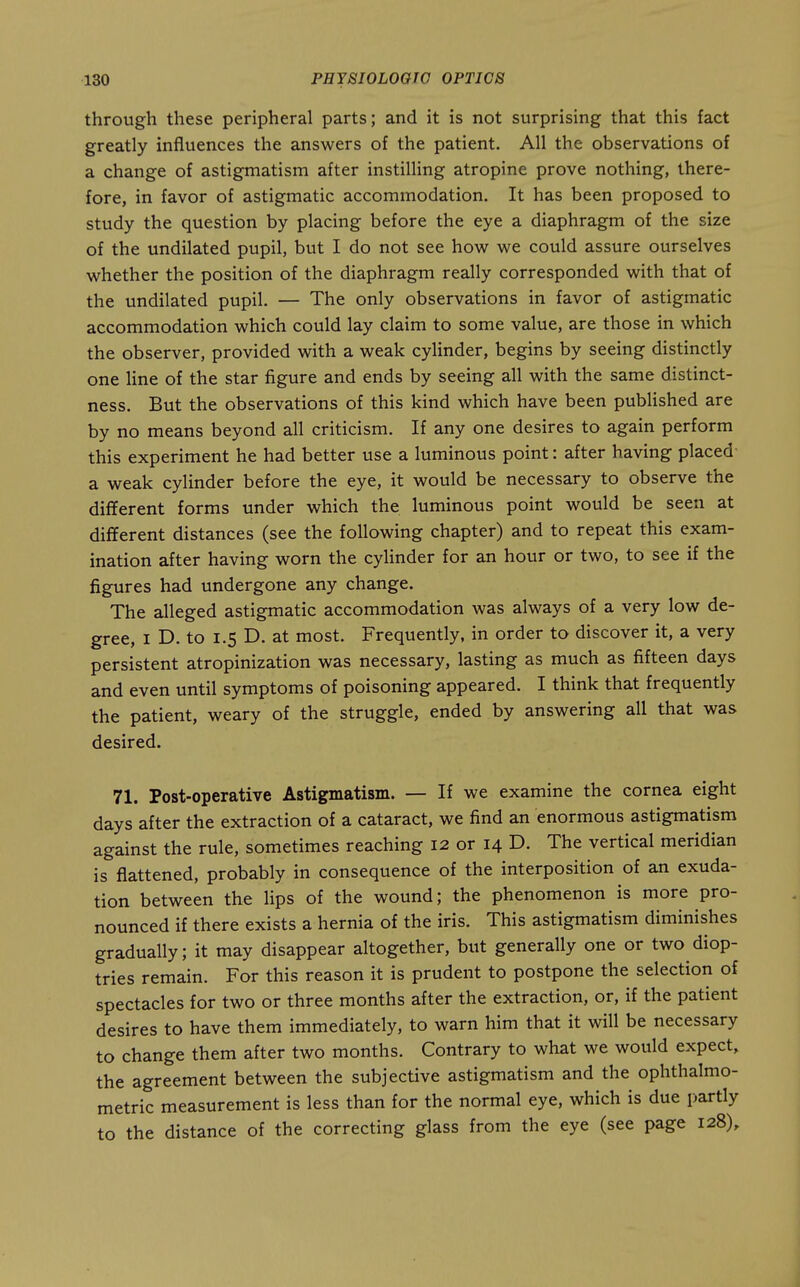 through these peripheral parts; and it is not surprising that this fact greatly influences the answers of the patient. All the observations of a change of astigmatism after instilling atropine prove nothing, there- fore, in favor of astigmatic accommodation. It has been proposed to study the question by placing before the eye a diaphragm of the size of the undilated pupil, but I do not see how we could assure ourselves whether the position of the diaphragm really corresponded with that of the undilated pupil. — The only observations in favor of astigmatic accommodation which could lay claim to some value, are those in which the observer, provided with a weak cylinder, begins by seeing distinctly one line of the star figure and ends by seeing all with the same distinct- ness. But the observations of this kind which have been published are by no means beyond all criticism. If any one desires to again perform this experiment he had better use a luminous point: after having placed a weak cylinder before the eye, it would be necessary to observe the different forms under which the luminous point would be seen at different distances (see the following chapter) and to repeat this exam- ination after having worn the cylinder for an hour or two, to see if the figures had undergone any change. The alleged astigmatic accommodation was always of a very low de- gree, I D. to 1.5 D. at most. Frequently, in order to discover it, a very persistent atropinization was necessary, lasting as much as fifteen days and even until symptoms of poisoning appeared. I think that frequently the patient, weary of the struggle, ended by answering all that was desired. 71. Post-operative Astigmatism. — If we examine the cornea eight days after the extraction of a cataract, we find an enormous astigmatism against the rule, sometimes reaching 12 or 14 D. The vertical meridian is flattened, probably in consequence of the interposition of an exuda- tion between the lips of the wound; the phenomenon is more pro- nounced if there exists a hernia of the iris. This astigmatism diminishes gradually; it may disappear altogether, but generally one or two diop- trics remain. For this reason it is prudent to postpone the selection of spectacles for two or three months after the extraction, or, if the patient desires to have them immediately, to warn him that it will be necessary to change them after two months. Contrary to what we would expect, the agreement between the subjective astigmatism and the ophtlialmo- metric measurement is less than for the normal eye, which is due partly to the distance of the correcting glass from the eye (see page 128),