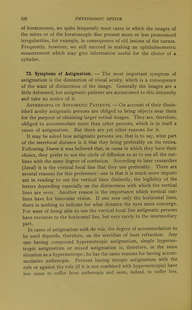 of keratoconus, we quite frequently meet cases in which the images of the mires or of the keratoscopic disc present more or less pronounced irregularities, for example, in consequence of old lesions of the cornea. Frequently, however, we still succeed in making an ophthalmometric measurement which may give information useful for the choice of a cylinder. 73. Symptoms of Astigmatism. — The most important symptom of astigmatism is the diminution of visual acuity, which is a consequence of the want of distinctness of the image. Generally the images are a little deformed, but astigmatic patients are accustomed to this deformity and take no notice of it. Asthenopia of Astigmatic Patients. — On account of their dimin- ished acuity astigmatic persons are obliged to bring objects near them for the purpose of obtaining larger retinal images. They are, therefore, obHged to accommodate more than other persons, which is in itself a cause of astigmatism. But there are yet other reasons for it. It may be asked how astigmatic persons see, that is to say, what part of the interfocal distance is it that they bring preferably on the retina. Following Sturm it was believed that, in cases in which they have their choice, they prefer to use the circle of diffusion so as to see all the out- lines with the same degree of confusion. According to later researches (Javal) it is the vertical focal line that they use preferably. There are several reasons for this preference: one is that it is much more import- ant in reading to see the vertical lines distinctly, the legibiUty of the letters depending especially on the distinctness with which the vertical lines are seen. Another reason is the importance which vertical out- lines have for binocular vision. If one sees only the horizontal lines, there is nothing to indicate for what distance the eyes must converge. For want of being able to use the vertical focal line astigmatic persons have recourse to the horizontal line, but very rarely to the intermediary part. In cases of astigmatism with the rule, the degree of accommodation to be used depends, therefore, on the meridian of least refraction. Any one having compound hypermetropic astigmatism, simple hyperme- tropic astigmatism or mixed astigmatism is, therefore, in the same situation as a hypermetrope; he has the same reasons for having accom- modative asthenopia. Persons having myopic astigmatism with the rule or against the rule (if it is not combined with hypermetropia) have less cause to suffer from asthenopia and seem, indeed, to suffer less.