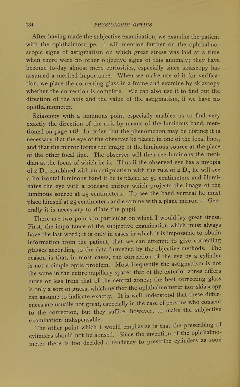 After having made the subjective examination, we examine the patient with the ophthalmoscope. I will mention farther on the ophthalmo- scopic signs of astigmatism on which great stress was laid at a time when there were no other objective signs of this anomaly; they have become to-day almost mere curiosities, especially since skiascopy has assumed a merited importance. When we make use of it for verifica- tion, we place the correcting glass in a frame and examine by skiascopy whether the correction is complete. We can also use it to find out the direction of the axis and the value of the astigmatism, if we have no ophthalmometer. Skiascopy with a luminous point especially enables us to find very exactly the direction of the axis by means of the luminous band, men- tioned on page ii8. In order that the phenomenon may be distinct it is necessary that the eye of the observer be placed in one of the focal Hnes, and that the mirror forms the image of the luminous source at the place of the other focal line. The observer will then see luminous the meri- dian at the focus of which he is. Thus if the observed eye has a myopia of 2 D., combined with an astigmatism with the rule of 2 D., he will see a horizontal luminous band if he is placed at 50 centimeters and illumi- nates the eye with a concave mirror which projects the image of the luminous source at 25 centimeters. To see the band vertical he must place himself at 25 centimeters and examine with a plane mirror. — Gen- erally it is necessary to dilate the pupil. There are two points in particular on which I would lay great stress. First, the importance of the subjective examination which must always have the last word; it is only in cases in which it is impossible to obtain information from the patient, that we can attempt to give correcting glasses according to the data furnished by the objective methods. The reason is that, in most cases, the correction of the eye by a cylinder is not a simple optic problem. Most frequently the astigmatism is not the same in the entire pupillary space; that of the exterior zones differs more or less from that of the central zones; the best correcting glass is only a sort of guess, which neither the ophthalmometer nor skiascopy can assume to indicate exactly. It is well understood that these differ- ences are usually not great, especially in the case of persons who consent to the correction, but they suffice, however, to make the subjective examination indispensable. The other point which I would emphasize is that the prescribmg of cylinders should not be abused. Since the invention of the ophthalmo- meter there is too decided a tendency to prescribe cylinders as soon