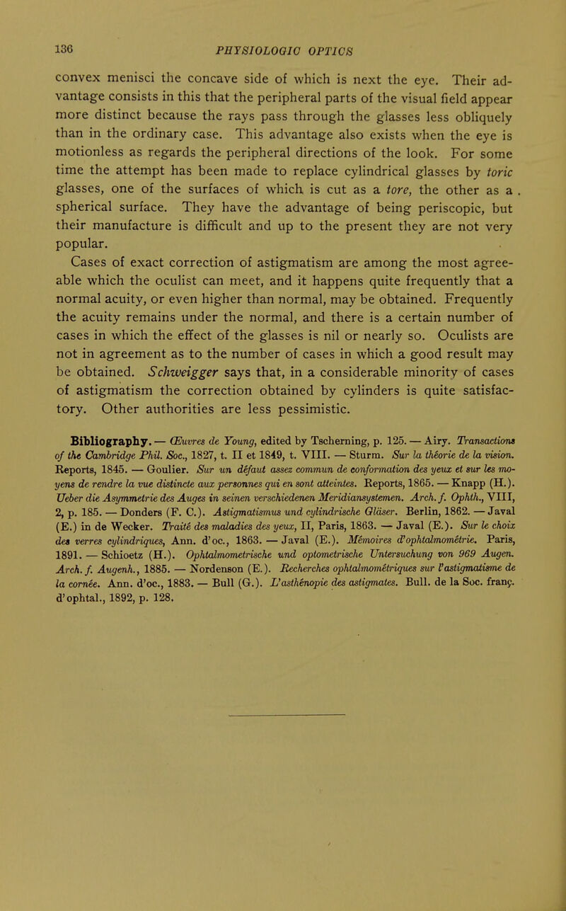 convex menisci the concave side of which is next the eye. Their ad- vantage consists in this that the peripheral parts of the visual field appear more distinct because the rays pass through the glasses less obUquely than in the ordinary case. This advantage also exists when the eye is motionless as regards the peripheral directions of the look. For some time the attempt has been made to replace cylindrical glasses by toric glasses, one of the surfaces of which is cut as a tore, the other as a . spherical surface. They have the advantage of being periscopic, but their manufacture is difficult and up to the present they are not very popular. Cases of exact correction of astigmatism are among the most agree- able which the oculist can meet, and it happens quite frequently that a normal acuity, or even higher than normal, may be obtained. Frequently the acuity remains under the normal, and there is a certain number of cases in which the eflfect of the glasses is nil or nearly so. Oculists are not in agreement as to the number of cases in which a good result may be obtained. Schweigger says that, in a considerable minority of cases of astigmatism the correction obtained by cylinders is quite satisfac- tory. Other authorities are less pessimistic. Bibliography. — (Euvres de Young, edited by Tsclierning, p. 125. — Airy. Transactions of the Cambridge Phil. Soc, 1827, t. II et 1849, t. VIII. — Sturm. Sur la thiorie de la vision. Reports, 1845. — Goulier. Sur un defaut a^sez commun de conformation des yevx et sur les mo- yens de rendre la vue distincte aux personnes qui en sent atteintes. Keports, 1865. — Knapp (H.). Ueber die Asymmetrie des Auges in seinen verschiedenen Meridiansyslemen. Arch.f. Ophth., VIII, 2, p. 185. — Bonders (F. C). Astigmatismus und cylindrisehe Olaser. Berlin, 1862. — Javal (E.) in de Wecker. Traite des maladies des yeux, II, Paris, 1863. — Javal (E.)- Sur le choix dea verres cylindriques, Ann. d'oc, 1863. —Javal (E.). Memoires d'ophtalmom^trie. Paris, 1891. — Schioetz (H.). Ophtalmometrische und oplometrische Untersuchung von 969 Augen. Arch.f. Augenh., 1885. — Nordenson (E.). Becherches ophlalmom^triques mr I'astigmatisme de la cornee. Ann. d'oc, 1883. — Bull (G.). L'astkenopie des astigmates. Bull, de la Soc. franj. d'ophtal., 1892, p. 128.