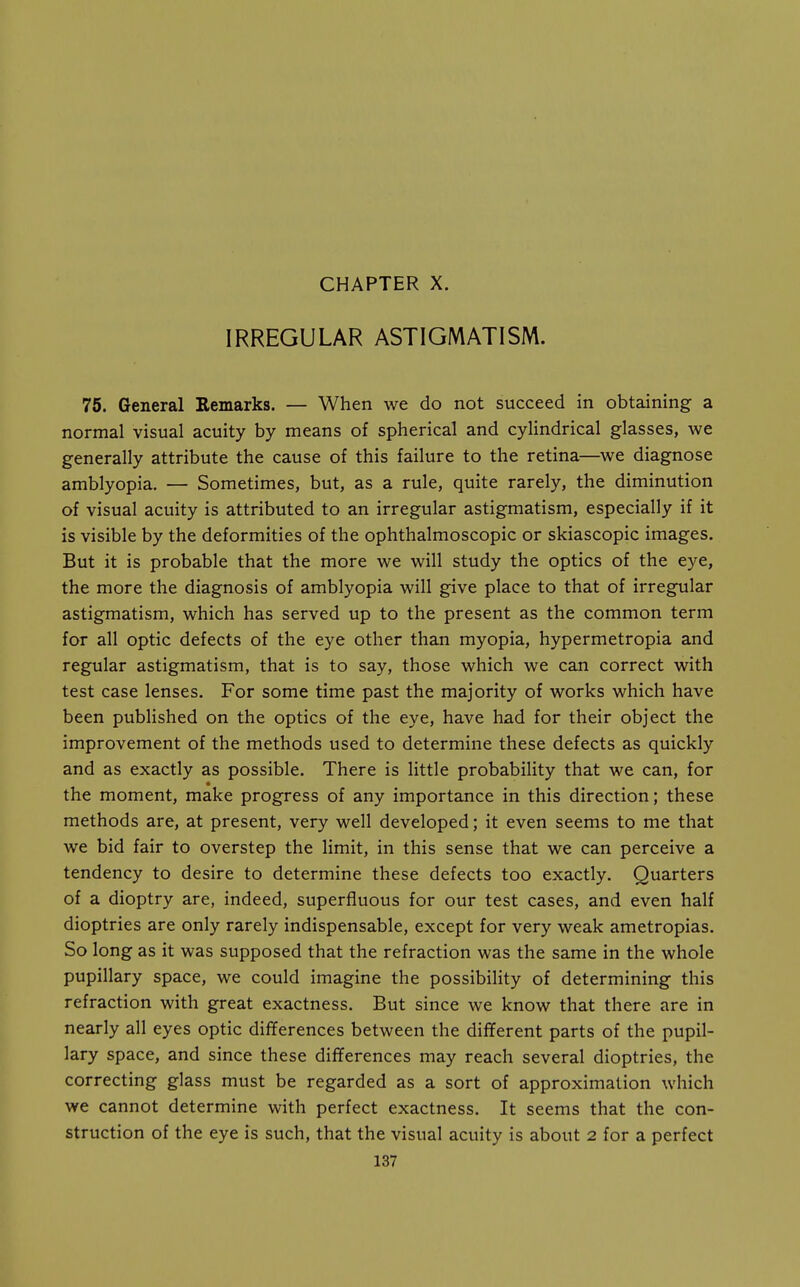 IRREGULAR ASTIGMATISM. 75. General Remarks. — When we do not succeed in obtaining a normal visual acuity by means of spherical and cylindrical glasses, we generally attribute the cause of this failure to the retina—we diagnose amblyopia. — Sometimes, but, as a rule, quite rarely, the diminution of visual acuity is attributed to an irregular astigmatism, especially if it is visible by the deformities of the ophthalmoscopic or skiascopic images. But it is probable that the more we will study the optics of the eye, the more the diagnosis of amblyopia will give place to that of irregular astigmatism, which has served up to the present as the common term for all optic defects of the eye other than myopia, hypermetropia and regular astigmatism, that is to say, those which we can correct with test case lenses. For some time past the majority of works which have been published on the optics of the eye, have had for their object the improvement of the methods used to determine these defects as quickly and as exactly as possible. There is little probability that we can, for the moment, make progress of any importance in this direction; these methods are, at present, very well developed; it even seems to me that we bid fair to overstep the limit, in this sense that we can perceive a tendency to desire to determine these defects too exactly. Quarters of a dioptry are, indeed, superfluous for our test cases, and even half dioptrics are only rarely indispensable, except for very weak ametropias. So long as it was supposed that the refraction was the same in the whole pupillary space, we could imagine the possibility of determining this refraction with great exactness. But since we know that there are in nearly all eyes optic differences between the different parts of the pupil- lary space, and since these differences may reach several dioptrics, the correcting glass must be regarded as a sort of approximation which we cannot determine with perfect exactness. It seems that the con- struction of the eye is such, that the visual acuity is about 2 for a perfect