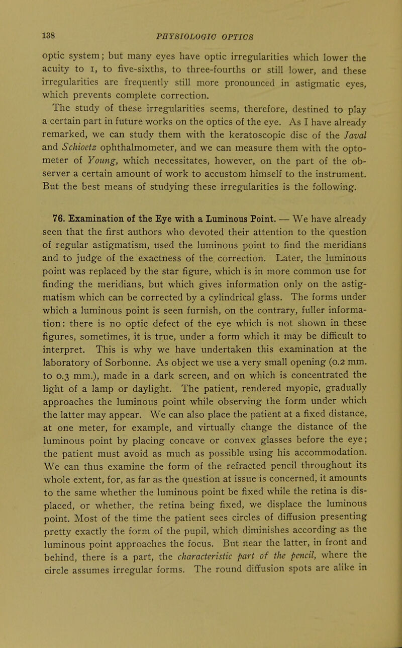 Optic system; but many eyes have optic irregularities whicli lower the acuity to i, to five-sixths, to three-fourths or still lower, and these irregularities are frequently still more pronounced in astigmatic eyes, which prevents complete correction. The study of these irregularities seems, therefore, destined to play a certain part in future works on the optics of the eye. As I have already remarked, we can study them with the keratoscopic disc of the Javal and Schioetz ophthalmometer, and we can measure them with the opto- meter of Young, which necessitates, however, on the part of the ob- server a certain amount of work to accustom himself to the instrument. But the best means of studying these irregularities is the following. 76. Examination of the Eye with a Luminous Point. — We have already seen that the first authors who devoted their attention to the question of regular astigmatism, used the luminous point to find the meridians and to judge of the exactness of the, correction. Later, the luminous point was replaced by the star figure, which is in more common use for finding the meridians, but which gives information only on the astig- matism which can be corrected by a cylindrical glass. The forms under which a luminous point is seen furnish, on the contrary, fuller informa- tion: there is no optic defect of the eye which is not shown in these figures, sometimes, it is true, under a form which it may be difficult to interpret. This is why we have undertaken this examination at the laboratory of Sorbonne. As object we use a very small opening (0.2 mm, to 0,3 mm.), made in a dark screen, and on which is concentrated the light of a lamp or daylight. The patient, rendered myopic, gradually approaches the luminous point while observing the form under which the latter may appear. We can also place the patient at a fixed distance, at one meter, for example, and virtually change the distance of the luminous point by placing concave or convex glasses before the eye; the patient must avoid as much as possible using his accommodation. We can thus examine the form of the refracted pencil throughout its whole extent, for, as far as the question at issue is concerned, it amounts to the same whether the luminous point be fixed while the retina is dis- placed, or whether, the retina being fixed, we displace the luminous point. Most of the time the patient sees circles of diffusion presenting pretty exactly the form of the pupil, which diminishes according as the luminous point approaches the focus. But near the latter, in front and behind, there is a part, the characteristic part of the pencil, where the circle assumes irregular forms. The round diffusion spots are alike in