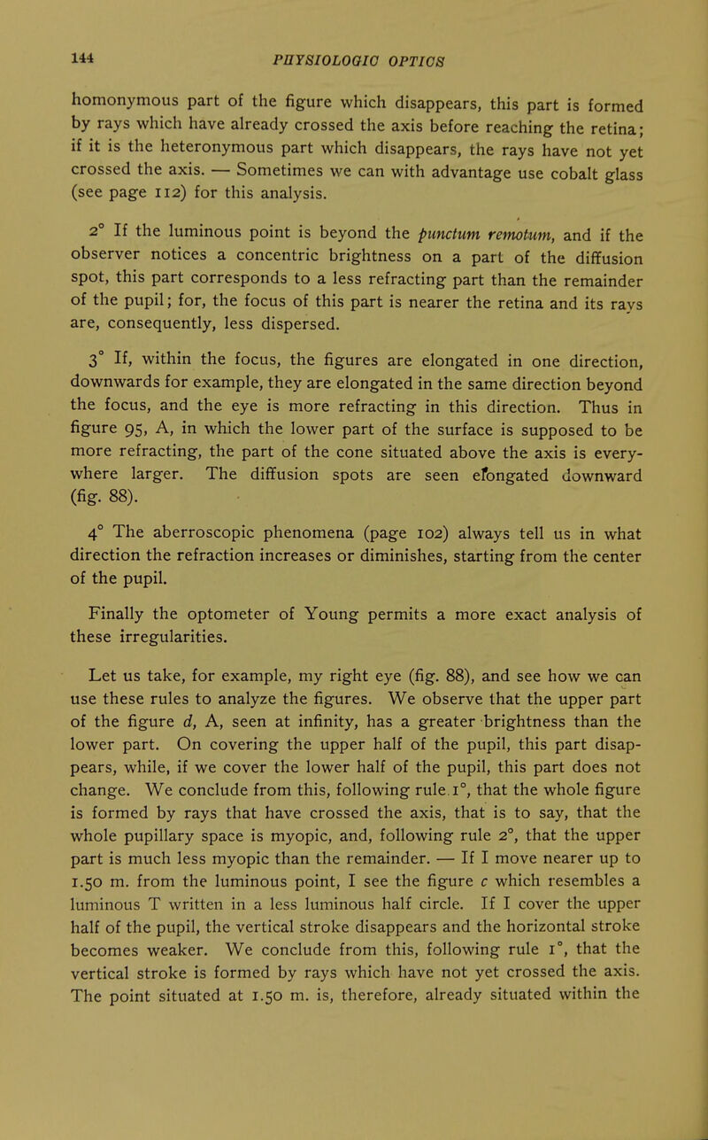 homonymous part of the figure which disappears, this part is formed by rays which have already crossed the axis before reaching the retina; if it is the heteronymous part which disappears, the rays have not yet crossed the axis. — Sometimes we can with advantage use cobalt glass (see page 112) for this analysis. 2° If the luminous point is beyond the pimctum retnotum, and if the observer notices a concentric brightness on a part of the diffusion spot, this part corresponds to a less refracting part than the remainder of the pupil; for, the focus of this part is nearer the retina and its rays are, consequently, less dispersed. 3° If, within the focus, the figures are elongated in one direction, downwards for example, they are elongated in the same direction beyond the focus, and the eye is more refracting in this direction. Thus in figure 95, A, in which the lower part of the surface is supposed to be more refracting, the part of the cone situated above the axis is every- where larger. The diffusion spots are seen efongated downward (fig. 88). 4° The aberroscopic phenomena (page 102) always tell us in what direction the refraction increases or diminishes, starting from the center of the pupil. Finally the optometer of Young permits a more exact analysis of these irregularities. Let us take, for example, my right eye (fig. 88), and see how we can use these rules to analyze the figures. We observe that the upper part of the figure d, A, seen at infinity, has a greater brightness than the lower part. On covering the upper half of the pupil, this part disap- pears, while, if we cover the lower half of the pupil, this part does not change. We conclude from this, following rule.i°, that the whole figure is formed by rays that have crossed the axis, that is to say, that the whole pupillary space is myopic, and, following rule 2°, that the upper part is much less myopic than the remainder. — If I move nearer up to 1,50 m. from the luminous point, I see the figure c which resembles a luminous T written in a less luminous half circle. If I cover the upper half of the pupil, the vertical stroke disappears and the horizontal stroke becomes weaker. We conclude from this, following rule 1°, that the vertical stroke is formed by rays which have not yet crossed the axis. The point situated at 1.50 m. is, therefore, already situated within the