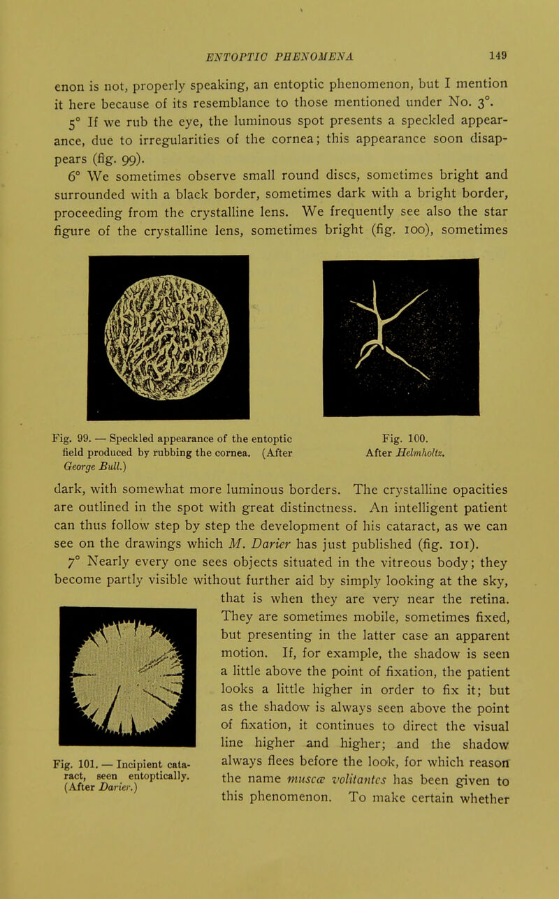 enon is not, properly speaking, an entoptic phenomenon, but I mention it here because of its resemblance to those mentioned under No. 3°. 5° If we rub the eye, the luminous spot presents a speckled appear- ance, due to irregularities of the cornea; this appearance soon disap- pears (fig. 99). 6° We sometimes observe small round discs, sometimes bright and surrounded with a black border, sometimes dark with a bright border, proceeding from the crystalline lens. We frequently see also the star figure of the crystalline lens, sometimes bright (fig. 100), sometimes Fig. 99. — Speckled appearance of the entoptic Fig. 100. field produced by rubbing the cornea. (After After Helmholtz. George Bull.) dark, with somewhat more luminous borders. The crystalline opacities are outlined in the spot with great distinctness. An intelligent patient can thus follow step by step the development of his cataract, as we can see on the drawings which M. Darier has just published (fig. lOi). 7° Nearly every one sees objects situated in the vitreous body; they become partly visible without further aid by simply looking at the sky, that is when they are very near the retina. They are sometimes mobile, sometimes fixed, but presenting in the latter case an apparent motion. If, for example, the shadow is seen a little above the point of fixation, the patient looks a little higher in order to fix it; but as the shadow is always seen above the point of fixation, it continues to direct the visual line higher and higher; and the shadow always flees before the look, for which reason the name musccu volitantcs has been given to this phenomenon. To make certain whether Fig. 101. — Incipient cata- ract, seen entoptically. (After Darier.)