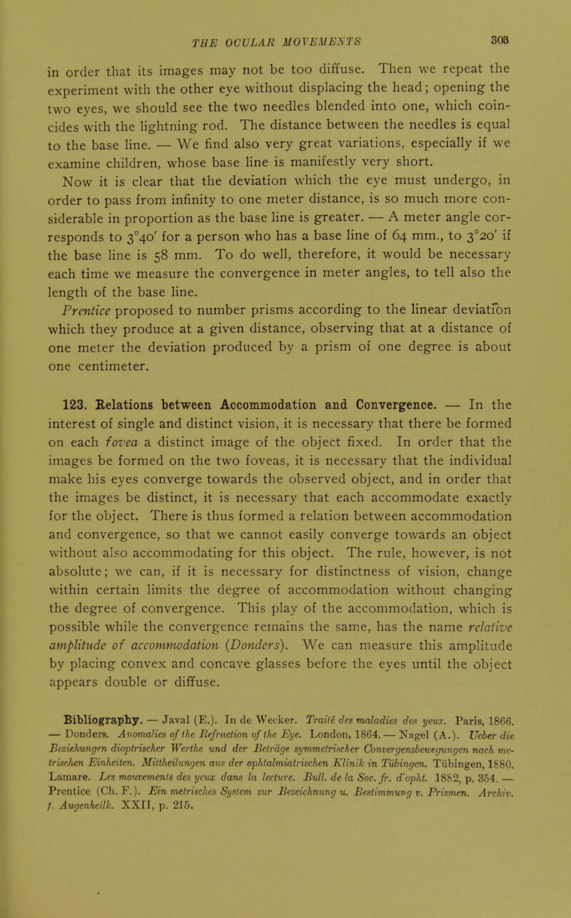 in order that its images may not be too diffuse. Then we repeat the experiment with the other eye without displacing the head; opening the two eyes, we should see the two needles blended into one, which coin- cides with the lightning rod. The distance between the needles is equal to the base Hne. — We find also very great variations, especially if we examine children, whose base line is manifestly very short. Now it is clear that the deviation which the eye must undergo, in order to pass from infinity to one meter distance, is so much more con- siderable in proportion as the base line is greater. — A meter angle cor- responds to 3°4o' for a person who has a base line of 64 mm., to 3°2o' if the base line is 58 mm. To do well, therefore, it would be necessary each time we measure the convergence in meter angles, to tell also the length of the base line. Prentice proposed to number prisms according to the linear deviation which they produce at a given distance, observing that at a distance of one meter the deviation produced by a prism of one degree is about one centimeter. 123. Eelations between Accommodation and Convergence. — In the interest of single and distinct vision, it is necessary that there be formed on each fovea a distinct image of the object fixed. In order that the images be formed on the two foveas, it is necessary that the individual make his eyes converge towards the observed object, and in order that the images be distinct, it is necessary that each accommodate exactly for the object. There is thus formed a relation between accommodation and convergence, so that we cannot easily converge towards an object without also accommodating for this object. The rule, however, is not absolute; we can, if it is necessary for distinctness of vision, change within certain limits the degree of accommodation without changing the degree of convergence. This play of the accommodation, which is possible while the convergence remains the same, has the name relative amplitude of accommodation {Bonders). We can measure this amplitude by placing convex and concave glasses before the eyes until the object appears double or dififuse. Bibliography. — Javal (E.). In de Wecker. Traiie des maladies des yevsc. Paris, 1866. — Donders. Anomalies of the Refraction of the Eye. London, 1864. — Nagel (A.). Ueber die JBeziehungen dioptrischer Werihe und der Betrdge symmeinscher Convergembewegmigefti nach mc- trkchen Einheiten. Mittheiliingen am der ophtalmiatrischen Klinik in Tubingen. Tubingen, 1880. Lamare. Les mouvemenis des yenx dans la lectvre. Bull, de la Soc.fr. d'opht. 1882, p. 354. — Prentice (Ch. F.). Ein metrisches System zur Bezeichnung u. Beslimmuvg v. Prismen. Archiv. f. Augenheilk. XXII, p. 215.