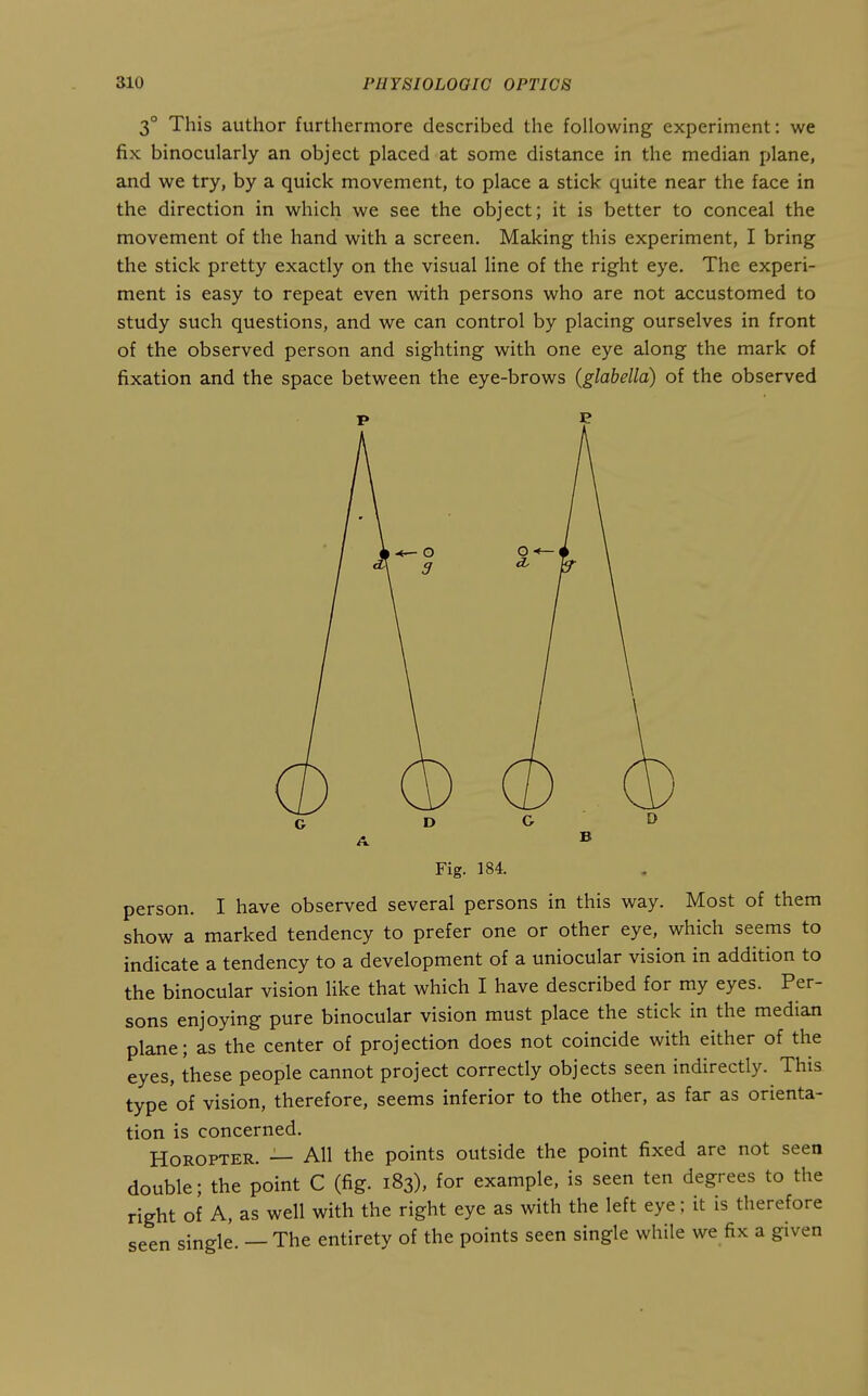 3° This author furthermore described the following experiment: we fix binocularly an object placed at some distance in the median plane, and we try, by a quick movement, to place a stick quite near the face in the direction in which we see the object; it is better to conceal the movement of the hand with a screen. Making this experiment, I bring the stick pretty exactly on the visual line of the right eye. The experi- ment is easy to repeat even with persons who are not accustomed to study such questions, and we can control by placing ourselves in front of the observed person and sighting with one eye along the mark of fixation and the space between the eye-brows (glabella) of the observed Fig. 184. person. I have observed several persons in this way. Most of them show a marked tendency to prefer one or other eye, which seems to indicate a tendency to a development of a uniocular vision in addition to the binocular vision like that which I have described for my eyes. Per- sons enjoying pure binocular vision must place the stick in the median plane; as the center of projection does not coincide with either of the eyes, these people cannot project correctly objects seen indirectly. This type'of vision, therefore, seems inferior to the other, as far as orienta- tion is concerned. Horopter. — AH the points outside the point fixed are not seen double; the point C (fig. 183), for example, is seen ten degrees to the right of A, as well with the right eye as with the left eye; it is therefore seen single. — The entirety of the points seen single while we fix a given