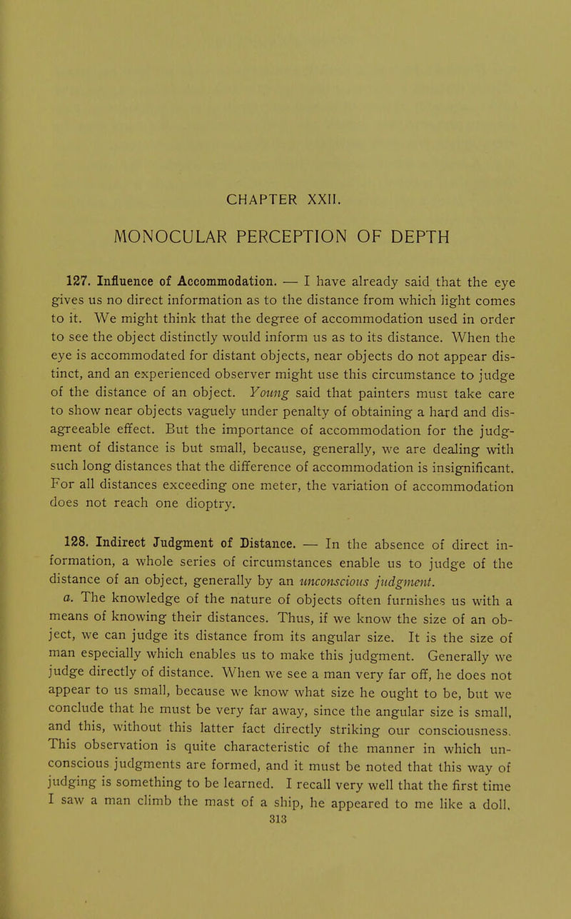 MONOCULAR PERCEPTION OF DEPTH 127. Influence of Accommodation. — I have already said that the eye gives us no direct information as to the distance from which light comes to it. We might think that the degree of accommodation used in order to see the object distinctly would inform us as to its distance. When the eye is accommodated for distant objects, near objects do not appear dis- tinct, and an experienced observer might use this circumstance to judge of the distance of an object. Young said that painters must take care to show near objects vaguely under penalty of obtaining a hard and dis- agreeable effect. But the importance of accommodation for the judg- ment of distance is but small, because, generally, we are dealing with such long distances that the difference of accommodation is insignificant. For all distances exceeding one meter, the variation of accommodation does not reach one dioptry. 128. Indirect Judgment of Distance. — In the absence of direct in- formation, a whole series of circumstances enable us to judge of the distance of an object, generally by an unconscious judgment. a. The knowledge of the nature of objects often furnishes us wath a means of knowing their distances. Thus, if we know the size of an ob- ject, we can judge its distance from its angular size. It is the size of man especially which enables us to make this judgment. Generally we judge directly of distance. When we see a man very far off, he does not appear to us small, because we know what size he ought to be, but we conclude that he must be very far away, since the angular size is small, and this, without this latter fact directly striking our consciousness. This observation is quite characteristic of the manner in which un- conscious judgments are formed, and it must be noted that this way of judging is something to be learned. I recall very well that the first time I saw a man climb the mast of a ship, he appeared to me like a doll.