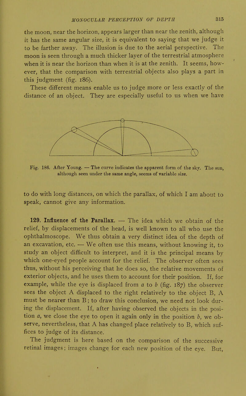 the moon, near the horizon, appears larger than near the zenith, although it has the same angular size, it is equivalent to saying that we judge it to be farther away. The illusion is due to the aerial perspective. The moon is seen through a much thicker layer of the terrestrial atmosphere when it is near the horizon than when it is at the zenith. It seems, how- ever, that the comparison with terrestrial objects also plays a part in this judgment (fig. i86). These different means enable us to judge more or less exactly of the distance of an object. They are especially useful to us when we have Fig. 186. After Young. — The curve indicates the apparent form of the sky. The sun, although seen under the same angle, seems of variable size. to do with long distances, on which the parallax, of which I am about to speak, cannot give any information. 129. Influence of the Parallax. — The idea which we obtain of the relief, by displacements of the head, is well known to all who use the ophthalmoscope. We thus obtain a very distinct idea of the depth of an excavation, etc. — We often use this means, without knowing it, to study an object difficult to interpret, and it is the principal means by which one-eyed people account for the relief. The observer often sees thus, without his perceiving that he does so, the relative movements of exterior objects, and he uses them to account for their position. If, for example, while the eye is displaced from a to 6 (fig. 187) the observer sees the object A displaced to the right relatively to the object B, A must be nearer than B; to draw this conclusion, we need not look dur- ing the displacement. If, after having observed the objects in the posi- tion a, we close the eye to open it again only in the position b, we ob- serve, nevertheless, that A has changed place relatively to B, which suf- fices to judge of its distance. The judgment is here based on the comparison of the successive retinal images; images change for each new position of the eye. But,