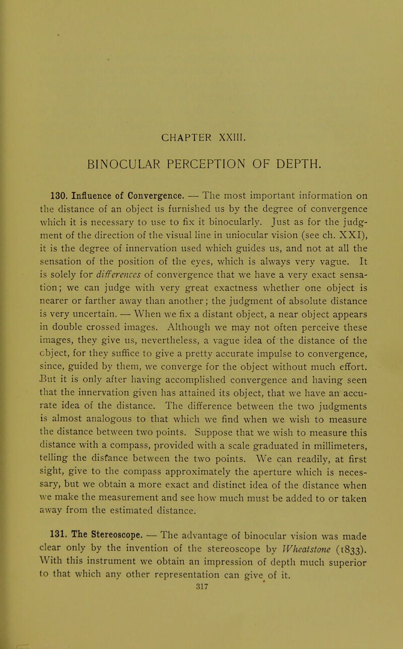 BINOCULAR PERCEPTION OF DEPTH. 130. Influence of Convergence. — The most important information on the distance of an object is furnished us by the degree of convergence which it is necessary to use to fix it binocularly. Just as for the judg- ment of the direction of the visual hne in uniocular vision (see ch. XXI), it is the degree of innervation used which guides us, and not at all the sensation of the position of the eyes, which is always very vague. It is solely for differences of convergence that we have a very exact sensa- tion; we can judge with very great exactness whether one object is nearer or farther away than another; the judgment of absolute distance is very tmcertain. — When we fix a distant object, a near object appears in double crossed images. Although we may not often perceive these images, they give us, nevertheless, a vague idea of the distance of the object, for they suffice to give a pretty accurate impulse to convergence, since, guided by them, we converge for the object without much effort. But it is only after having accomplished convergence and having seen that the innervation given has attained its object, that we have an accu- rate idea of the distance. The difference between the two judgments is almost analogous to that which we find when we wish to measure the distance between two points. Suppose that we wish to measure this distance with a compass, provided with a scale graduated in millimeters, telling the distance between the two points. We can readily, at first sight, give to the compass approximately the aperture which is neces- sary, but we obtain a more exact and distinct idea of the distance when we make the measurement and see how much must be added to or taken away from the estimated distance. 131. The Stereoscope. — The advantage of binocular vision was made clear only by the invention of the stereoscope by Wheatstmie (1833). With this instrument we obtain an impression of depth much superior to that which any other representation can give of it.