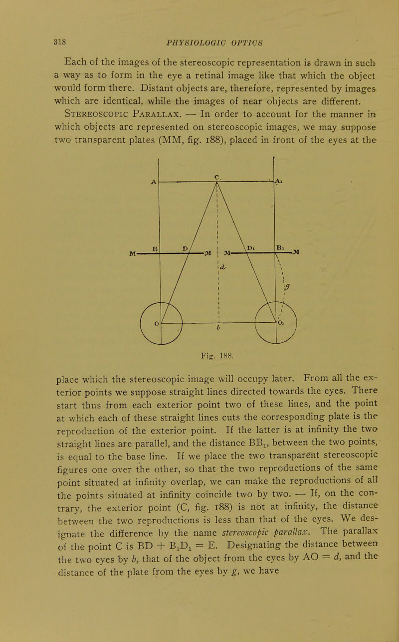 Each of the images of the stereoscopic representation is drawn in such a way as to form in the eye a retinal image Uke that which the object would form there. Distant objects are, therefore, represented by images which are identical, while the images of near objects are different. Stereoscopic Parallax. — In order to account for the manner in which objects are represented on stereoscopic images, we may suppose two transparent plates (MM, fig. i88), placed in front of the eyes at the Fig. 188. place which the stereoscopic image will occupy later. From all the ex- terior points we suppose straight lines directed towards the eyes. There start thus from each exterior point two of these lines, and the point at which each of these straight lines cuts the corresponding plate is the reproduction of the exterior point. If the latter is at infinity the two straight lines are parallel, and the distance BB^, between the two points, is equal to the base line. If we place the two transparent stereoscopic figures one over the other, so that the two reproductions of the same point situated at infinity overlap, we can make the reproductions of all the points situated at infinity coincide two by two, — If, on the con- trary, the exterior point (C, fig. i88) is not at infinity, the distance between the two reproductions is less than that of the eyes. We des- ignate the difference by the name stereoscopic parallax. The parallax of the point C is BD + BJD^ = E. Designating the distance between the two eyes by b, that of the object from the eyes by AO = d, and the distance of the plate from the eyes by g, we have