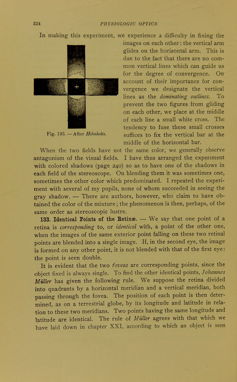 In making this experiment, we experience a difficulty in fixing the When the two fields have not the same color, we generally observe antagonism of the visual fields. I have thus arranged the experiment with colored shadows (page 240) so as to have one of the shadows in each field of the stereoscope. On blending them it was sometimes one, sometimes the other color which predominated. I repeated the experi- ment with several of my pupils, none of whom succeeded in seeing the gray shadow. — There are authors, however, who claim to have ob- tained the color of the mixture; the phenomenon is then, perhaps, of the same order as stereoscopic lustre. 133. Identical Points of the Retinae. — We say that one point of a retina is corresponding to, or identical with, a point of the other one, when the images of the same exterior point falHng on these two retinal points are blended into a single image. If, in the second eye, the image is formed on any other point, it is not blended with that of the first eye: the point is seen double. It is evident that the two foveas are corresponding points, since the object fixed is always single. To find the other identical points, Johannes Mailer has given the following rule. We suppose the retina divided into quadrants by a horizontal meridian and a vertical meridian, both passing through the fovea. The position of each point is then deter- mined, as on a terrestrial globe, by its longitude and latitude in rela- tion to these two meridians. Two points having the same longitude and latitude are identical. The rule of MUller agrees with that which we have laid down in chapter XXI, according to which an object is seen Fig. 193. — After Helmholiz. images on each other: the vertical arm glides on the horizontal arm. This is due to the fact that there are no com- mon vertical lines which can guide us for the degree of convergence. On account of their importance for con- vergence we designate the vertical lines as the dominating outlines. To prevent the two figures from gliding on each other, we place at the middle of each line a small white cross. The tendency to fuse these small crosses suffices to fix the vertical bar at the middle of the horizontal bar.