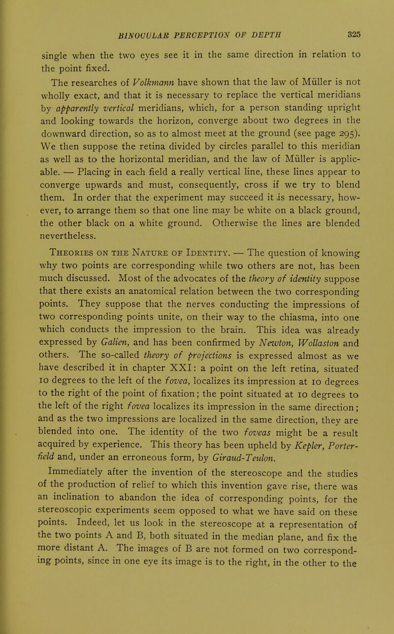 single when the two eyes see it in the same direction in relation to the point fixed. The researches of Volkmann have shown that the law of Miiller is not wholly exact, and that it is necessary to replace the vertical meridians by apparently vertical meridians, which, for a person standing upright and looking towards the horizon, converge about two degrees in the downward direction, so as to almost meet at the ground (see page 295). We then suppose the retina divided by circles parallel to this meridian as well as to the horizontal meridian, and the law of Miiller is applic- able, — Placing in each field a really vertical line, these lines appear to converge upwards and must, consequently, cross if we try to blend them. In order that the experiment may succeed it is necessary, how- ever, to arrange them so that one line may be white on a black ground, the other black on a white ground. Otherwise the lines are blended nevertheless. Theories on the Nature of Identity. — The question of knowing why two points are corresponding while two others are not, has been much discussed. Most of the advocates of the theory of identity suppose that there exists an anatomical relation between the two corresponding points. They suppose that the nerves conducting the impressions of two corresponding points unite, on their way to the chiasma, into one which conducts the impression to the brain. This idea was already expressed by Galien, and has been confirmed by Newton, Wollaston and others. The so-called theory of projections is expressed almost as we have described it in chapter XXI: a point on the left retina, situated 10 degrees to the left of the fovea, localizes its impression at 10 degrees to the right of the point of fixation; the point situated at 10 degrees to the left of the right fovea localizes its impression in the same direction; and as the two impressions are localized in the same direction, they are blended into one. The identity of the two foveas might be a result acquired by experience. This theory has been upheld by Kepler, Porter- Held and, under an erroneous form, by Giraud-Teidmi, Immediately after the invention of the stereoscope and the studies of the production of relief to which this invention gave rise, there was an incHnation to abandon the idea of corresponding points, for the stereoscopic experiments seem opposed to what we have said on these points. Indeed, let us look in the stereoscope at a representation of the two points A and B, both situated in the median plane, and fix the more distant A. The images of B are not formed on two correspond- ing points, since in one eye its image is to the right, in the other to the