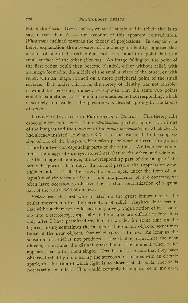 left of the fovea. Nevertheless, we see it single and in relief; that is to say, nearer than A. — On account of this apparent contradiction, Wheatstone inclined towards the theory of projections. In despair of a better explanation, the advocates of the theory of identity supposed that a point of one of the retinae does not correspond to a point, but to a small surface of the other (Panum). An image falling on the point of the first retina could then become blended, either without relief, with an image formed at the middle of the small surface of the other, or with relief, with an image formed on a more peripheral point of the small surface. But, under this form, the theory of identity was not tenable; it would be necessary, indeed, to suppose that the same two points could be sometimes corresponding, sometimes not corresponding, which is scarcely admissible. The question was cleared up only by the labors of Javal. Tpieory of Javal on the Production of Relief.—This theory calls especially for two factors, the neutralization (partial suppression of one of the images) and the influence of the ocular movements, on which Brilcke had already insisted. In chapter XXI reference was made to the suppres- sion of one of the images, which takes place when different images are formed on two corresponding parts of the retinae. We then see, some- times the image of one eye, sometimes that of the other, and while we see the image of one eye, the corresponding part of the image of the other disappears absolutely. In normal persons the suppression espe- cially manifests itself alternately for both eyes, under the form of an- tagonism of the visual fields; in strabismic patients, on the contrary, we often have occasion to observe the constant neutralization of a great part of the visual field of one eye. Brilcke was the first who insisted on the great importance of the ocular movements for the perception of relief. Anyhow, it is certain that without them we could have only a very vague notion of it. Look- ing into a stereoscope, especially if the images are difficult to fuse, it is only after I have permitted my look to wander for some time on the figures, fusing sometimes the images of the distant objects, sometimes those of the near objects, that relief appears to me. As long as the sensation of reHef is not produced I see double, sometimes the near objects, sometimes the distant ones; but at the moment when reUef appears, I see all of them single. Certain authors claim that they have observed relief by illuminating the stereoscopic images with an electric spark, the duration of which light is so short that all ocular motion is necessarily excluded. This would certainly be impossible in my case.