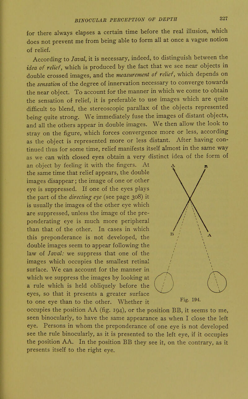 for there always elapses a certain time before the real illusion, which does not prevent me from being able to form all at once a vague notion of relief. According to Javal, it is necessary, indeed, to distinguish between the idea of relief, which is produced by the fact that we see near objects in double crossed images, and the measurement of relief, which depends on the sensation of the degree of innervation necessary to converge towards the near object. To account for the manner in which we come to obtain the sensation of relief, it is preferable to use images which are quite difficult to blend, the stereoscopic parallax of the objects represented being quite strong. We immediately fuse the images of distant objects, and all the others appear in double images. We then allow the look to stray on the figure, which forces convergence more or less, according as the object is represented more or less distant. After having con- tinued thus for some time, relief manifests itself almost in the same way as we can with closed eyes obtain a very distinct idea of the form of an object by feeling it with the fingers. At the same time that relief appears, the double images disappear; the image of one or other eye is suppressed. If one of the eyes plays the part of the directing eye (see page 308) it is usually the images of the other eye which are suppressed, unless the image of the pre- ponderating eye is much more peripheral than that of the other. In cases in which this preponderance is not developed, the double images seem to appear following the law of Javal: we suppress that one of the images which occupies the smallest retinal surface. We can account for the manner in which we suppress the images by looking at a rule which is held obliquely before the eyes, so that it presents a greater surface to one eye than to the other. Whether it occupies the position AA (fig. 194), or the position BB, it seems to me, seen binocularly, to have the same appearance as when I close the left eye. Persons in whom the preponderance of one eye is not developed see the rule binocularly, as it is presented to the left eye, if it occupies the position AA. In the position BB they see it, on the contrary, as it presents itself to the right eye. Fig. 194.