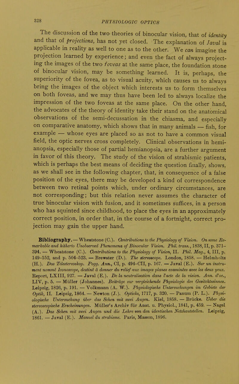 The discussion of the two theories of binocular vision, that of identity and that of projections, has not yet closed. The explanation of Javal is applicable in reality as well to one as to the other. We can imagine the projection learned by experience; and even the fact of always project- ing the images of the two foveas at the same place, the foundation stone of binocular vision, may be something learned. It is, perhaps, the superiority of the fovea, as to visual acuity, which causes us to always bring the images of the object which interests us to form themselves on both foveas, and we may thus have been led to always localize the impression of the two foveas at the same place. On the other hand, the advocates of the theory of identity take their stand on the anatomical observations of the semi-decussation in the chiasma, and especially on comparative anatomy, which shows that in many animals — fish, for example — whose eyes are placed so as not to have a common visual field, the optic nerves cross completely. Clinical observations in hemi- anopsia, especially those of partial hemianopsia, are a further argument in favor of this theory. The study of the vision of strabismic patients, which is perhaps the best means of deciding the question finally, shows, as we shall see in the following chapter, that, in consequence of a false position of the eyes, there may be developed a kind of correspondence between two retinal points which, under ordinary circumstances, are not corresponding; but this relation never assumes the character of true binocular vision with fusion, and it sometimes suffices, in a person who has squinted since childhood, to place the eyes in an approximately correct position, in order that, in the course of a fortnight, correct pro- jection may gain the upper hand. Bibliography. — Wheatstone (C.). Oontributiom to the Physiology of Vision. On some Re- markable and hitherto Unobserved Phenomena of Binocular Vision. Phil, trans., 1838, II, p. 371- 394. — Wheatstone (C.)- Contributions to the Physiology of Vision, II. Phil. Mag., 4, III, p. 149-152, and p. 504-523. —Brewster (D.). The stereoscope. London, 1858. —Helmholtz (H.). Das Telestereoskop. Fogg. Ann., CI, p. 494-CII, p. 167. — Javal (E.). Sur un instru- ment nomme Iconoscope, destine d, donner du relief aux images planes examinees avec les deux yeux. Keport, LXIII, 927. — Javal (E.). De la neutralisation dans I'acte de la vision. Ann. d^oc, LIV, p. 5. — Miiller (Johannes). Beitrdge zur vergleichende Physiologic des Oesitchtssinnes. Leipzig, 1826, p. 191. — Volkmann (A. W.). Physiologische Untersuchungen im Gebiete der Optik, II. Leipzig, 1864. — Newton (J.). Opticks, 1717, p. 320. — Panum (P. L.). Physi- ologische Untersuchung uber das Sehen mil zwei Augen. Kiel, 1858. — Briicke. JJeier die stereoscopische Erscheinungen. Mullet's Archiv fiir Anat. u. Physiol., 1841, p. 459. — Nagel (A.). Das Sehen mit zwei Augen und die Lehrevonden idevtischen Netehautstelien. Leipzig, 1861. — Javal (E.). Manuel du strahisme. Paris, Masson, 1896.