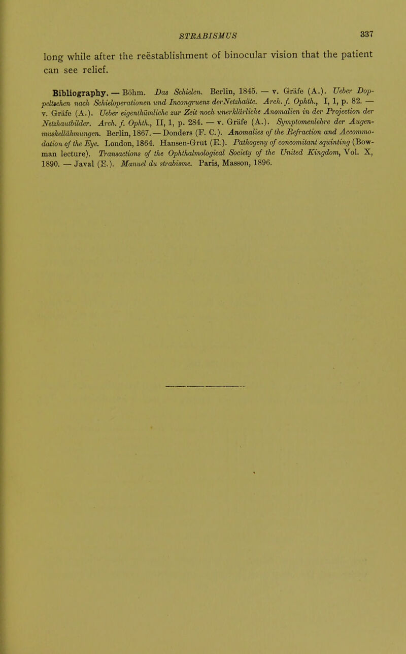 long while after the reestablishment of binocular vision that the patient can see reUef. Bibliograpliy. — Bohm. Das Scldelcn. Berlin, 1845. — v. Grilfe (A.). Ueber Dop- pelUehen nach Schieloperationen und Incongruenz derNetzhaiite. Arch. f. Ophth., I, 1, p. 82. — V. Griife (A.). Ueber eigenthumliche zur Zeit noch unerklarliche AnomcJien in der Projection der Netzhautbilder. Arch. f. Ophth., II, 1, p. 284. — v. Grafe (A.). Symptomenlehre der Augen- muskelldhmungen. Berlin, 1867. — Donders (F. C.). Anomalies of the Befraction and Accommo- dation cf the Eye. London, 1864. Hansen-Grut (E.). Pathogeny of concomitant squinting (Bow- man lecture). Transactions of the Ophthalmological Society of the United Kingdom, Vol. X, 1890. — Javal (E.). Manuel du strabismi. Paris, Masson, 1896.