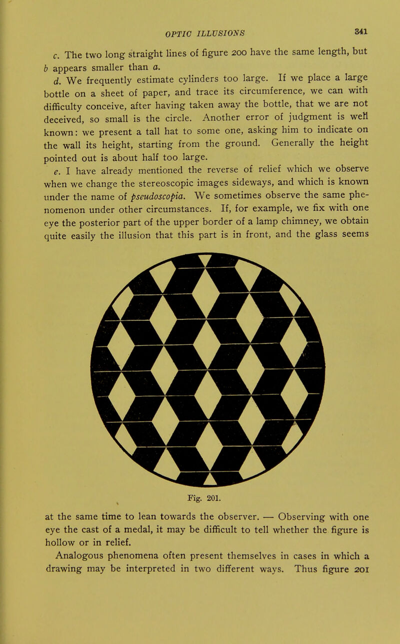 c. The two long straight lines of figure 200 have the same length, but b appears smaller than a. d. We frequently estimate cylinders too large. If we place a large bottle on a sheet of paper, and trace its circumference, we can with difficulty conceive, after having taken away the bottle, that we are not deceived, so small is the circle. Another error of judgment is weH known: we present a tall hat to some one, asking him to indicate on the wall its height, starting from the ground. Generally the height pointed out is about half too large. e. I have already mentioned the reverse of relief which we observe when we change the stereoscopic images sideways, and which is known under the name of pseudoscopia. We sometimes observe the same phe- nomenon under other circumstances. If, for example, we fix with one eye the posterior part of the upper border of a lamp chimney, we obtain quite easily the illusion that this part is in front, and the glass seems Fig. 201. at the same time to lean towards the observer. — Observing with one eye the cast of a medal, it may be difficult to tell whether the figure is hollow or in relief. Analogous phenomena often present themselves in cases in which a drawing may be interpreted in two different ways. Thus figure 201