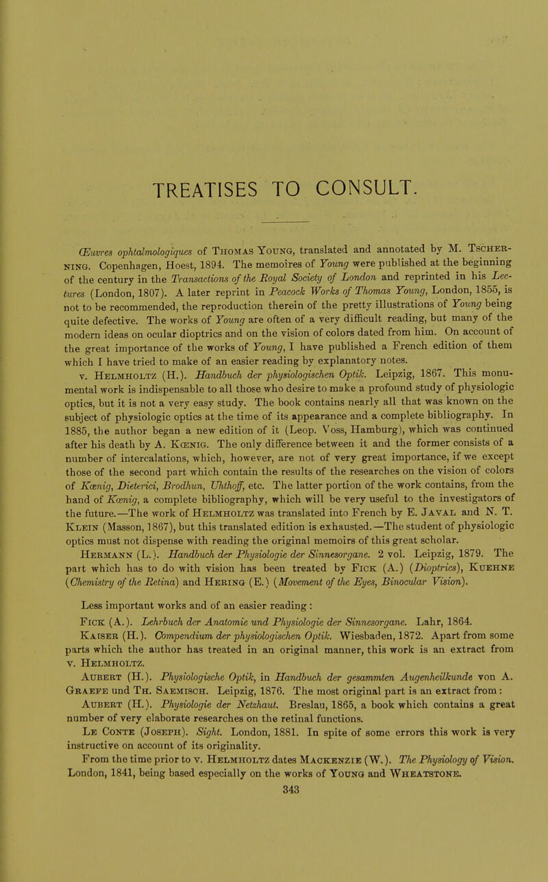 TREATISES TO CONSULT. (Euvres ophtdmologiques of Thomas Young, translated and annotated by M. Tscher- NiNG. Copenhagen, Hoest, 1894. The memoires of Young were published at the beginning of the century in the Transactions of the Royal Soaety of London and reprinted in his Lec- tures (London, 1807). A later reprint in Peacock Works of Thomas Young, London, 1855, is not to be recommended, the reproduction therein of the pretty illustrations of Young being quite defective. The works of Young are often of a very difficult reading, but many of the modern ideas on ocular dioptrics and on the vision of colors dated from him. On account of the great importance of the works of Young, I have published a French edition of them which I have tried to make of an easier reading by explanatory notes. V. Helmholtz (H.). Handbuch der physiologischen Optik. Leipzig, 1867. This monu- mental work is indispensable to all those who desire to make a profound study of physiologic optics, but it is not a very easy study. The book contains nearly all that was known on the subject of physiologic optics at the time of its appearance and a complete bibliography. In 1885, the author began a new edition of it (Leop. V'oss, Hamburg), which was continued after his death by A. Koenig. The only difference between it and the former consists of a number of intercalations, which, however, are not of very great importance, if we except those of the second part which contain the results of the researches on the vision of colors of Koenig, Dieterid, Brodhun, Uhthoff, etc. The latter portion of the work contains, from the hand of Koenig, a complete bibliography, which will be very useful to the investigators of the future.—The work of Helmholtz was translated into French by E. J aval and N. T. Klein (Masson, 1867), but this translated edition is exhausted.—The student of physiologic optics must not dispense with reading the original memoirs of this great scholar. Hermann (L.). Handbuch der Physiologie der Sinnesorgane. 2 vol. Leipzig, 1879. The part which has to do with vision has been treated by FiCK (A.) (Dioptrics), Kuehne {Chemistry of the Retina) and Hebing (E.) {Movement of the Eyes, Binocular Vision). Less important works and of an easier reading : FiCK (A.). Lehrbuch der Anatomic und Physiologie der Sinnesorgane. Lahr, 1864. Kaiser (H.). Compendium der physiologischen Optik. Wiesbaden, 1872. Apart from some parts which the author has treated in an original manner, this work is an extract from V. Helmholtz. Aubert (H.). Physiologische Optik, in Handbuch der gesammten Augenheilkunde von A. Graefe und Th. Saemisch. Leipzig, 1876. The most original part is an extract from: Aubert (H.). Physiologie der Netzhaut. Breslau, 1865, a book which contains a great number of very elaborate researches on the retinal functions. Le Conte (Joseph). Sight. London, 1881. In spite of some errors this work is very instructive on account of its originality. From the time prior to v. Helmholtz dates Mackenzie (W. ). The Physiology of Vision. London, 1841, being based especially on the works of Young and Wheatstonk