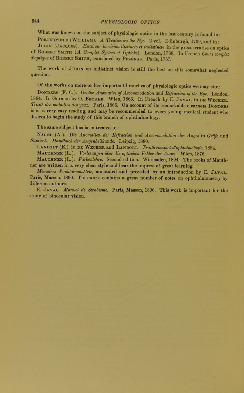 What was known on the subject of physiologic optics in the last century is found in: PORTERFIELD (William). A Treatise on the Eye. 2 vol. Edinburgh, 1759, and in: JURIN ( Jacqdes). Essai stir la vision distincte et indistincte in the great treatise on optics of Egbert Smith {A Complet System of Opticks). London, 1738. In French Cmrs complet d'optique of Robert Smith, translated by Pezenas. Paris, 1767, The work of Jurin on indistinct vision is still the best on this somewhat neglected question. Of the works on more or less important branches of physiologic optics we may cite: Donders (F. C). On the Anomalies of Accommodation and Refraction of the Eye. London, 1864. In German by O. Becker. Wien, 1866. In French by E. Javal, in de Wecker. Traite des maladies des yeux. Paris, 1866. On account of its remarkable clearness Donders is of a very easy reading, and may be recommended to every young medical student who desires to begin the study of this branch of ophthalmology. The same subject has been treated in: Nagel (A.). I>ie Anomalien der Refraction und Accommodation des Auges in Qrdfe und Sdmisch. Handbuch der Augenheilkunde. Leipzig, 1880. Landolt (E.), in de Wecker and Landolt. Traite complet d'ophtalmologie, 1884. Mattthner (L.). Vorlesungen iiber die optischen Fehler des Auges. Wien, 1876. Mauthner (L.). Farbenlehre. Second edition. Wiesbaden, 1894. The books of Maulh- ner are written in a very clear style and bear the impress of great learning. Memoires d'ophtalmometrie, annotated and preceded by an introduction by E. Jayal. Paris, Masson, 1890. This work contains a great number of notes on ophthalmometry by different authors. E. Javal. Manuel de Strabisme. Paris, Masson, 1896. This work is important for the study of binocular vision.