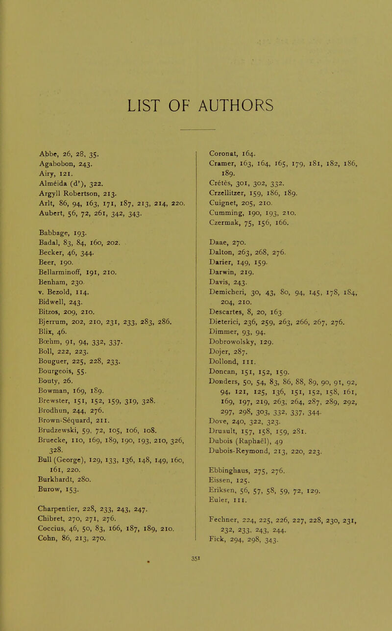 LIST OF AUTHORS Abbe, 26, 28, 35. Agabobon, 243. Airy, 121. Almeida (d'), 322. Argyll Robertson, 213. Arlt, 86, 94, 163, 171, 187, 213, 214, 220. Aubert, 56, 72, 261, 342, 343. Babbage, 193. Badal, 83, 84, 160, 202. Becker, 46, 344. Beer, 190. Bellarminoff, 191, 210. Benham, 230. V. Bezold, 114. Bidwell, 243. Bitzos, 209, 210. Bjerrum, 202, 210, 231, 233, 283, 286. Blix, 46. Boehm, 91, 94, 332, 337. Boll, 222, 223. Bouguer, 225, 228, 233. Bourgeois, 55. Bouty, 26. Bowman, 169, 189. Brewster, 151, 152, 159, 319, 328. Brodhun, 244, 276. Brown-Sequard, 211. Brudzewski, 59, 72, 105, 106, 108. Bruecke, no, 169, 189, 190, 193, 210, 326, 328. Bull (George), 129, 133, 136, 148, 149, 160, 161, 220. Burkhardt, 280. Burow, 153. Charpentier, 228, 233, 243, 247. Chibret. 270, 271, 276. Coccius, 46, 50, 83, 166, 187, 189, 210. Cohn, 86, 213, 270. 351 Coronat, 164. Cramer, 163, 164, 165, 179, 181, 182, 186, 189. Cret^s, 301, 302, 332. Crzellitzer, 159, 186, 189. Cuignet, 205, 210. Gumming, 190, 193, 210. Gzermak, 75, 156, 166. Daae, 270. Dalton, 263, 268, 276. Darier, 149, 159. Darwin, 219. Davis, 243. Demicberi, 30, 43, 80, 94, 145, 178, 184, 204, 210. Descartes, 8, 20, 163. Dieterici, 236, 259, 263, 266, 267, 276, Dimmer, 93, 94. Dobrowolsky, 129. Dojer, 287. Dollond, III. Doncan, 151, 152, 159. Donders, 50, 54, 83, 86, 88, 89, 90, 91, 92, 94, 121, 125, 136, 151, 152, 158, 161, 169, 197, 219, 263, 264, 287, 289, 292, 297. 298, 303, 332, 337, 344. Dove, 240, 322, 323. Druault, 157, 158, 159, 281. Dubois (Raphael), 49 Dubois-Reymond, 213, 220, 223. Ebbinghaus, 275, 276. Eissen, 125. Eriksen, 56, 57, 58, 59, 72, 129. Euler, III. Fechner, 224, 225, 226, 227, 228, 230, 231, 232, 233, 243, 244. Fick, 294, 298, 343.