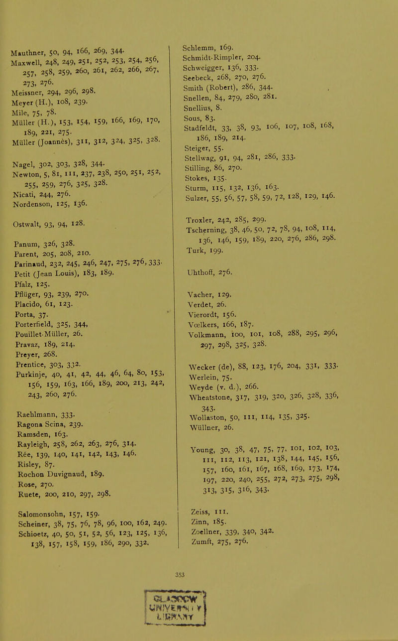 Mauthner, 50, 94, 166, 269, 344- Maxwell, 248, 249, 251. 252, 253, 254, 256, 257, 258, 259, 260, 261, 262, 266, 267. 273, 276. Meissner, 294, 296, 298. Meyer (H.). 108, 239. Mile, 75, 78- Muller (H.). i53. I54, IS9, 166, 169, 170, 189, 221, 275. Muller (Joannas), 311, 312, 324, 325, 328. Nagel, 302, 303, 328, 344. Newton, 5, 81, in, 237, 238, 250, 251, 252, 255. 259. 276, 325. 328. Nicati, 244, 276. Nordenson, 125, 136. Ostwalt, 93, 94, 128. Panum, 326, 328. Parent, 205, 208, 210. Parin.ud, 232, 245, 246, 247. 275, 276, 333. Petit (Jean Louis), 183, 189. Pfalz, 125. Pfluger, 93, 239, 270. Placido, 61, 123. Porta, 37. Porterfield, 325, 344, Pouillet-Muller, 26. Pravaz, 189, 214. Preyer, 268. Prentice, 303, 332. Purkinje, 40, 4I, 42, 44, 46, 64, 80, 153, 156, 159, 163, 166, 189, 200, 213, 242, 243, 260, 276. Raehlmann, 333. Ragona Scina, 239. Ramsden, 163. Rayleigh, 258, 262, 263, 276, 314. Ree, X39, 140, 141, 142, 143, 146. Risley, 87. Rochon Duvignaud, 189. Rose, 270. Ruete, 200, 210, 297, 298. Salomonsohn, 157, 159. Scheiner, 38, 75, 76, 78, 96, 100, 162, 249. Schioetz, 40, 50, 51, 52, 56, 123, 125, 136, 138, 157. »58, 159, 186, 290, 332. Schlemm, 169. Schmidt-Rimpler, 204. Schweigger, 136, 333. Seebeck, 268, 270, 276. Smith (Robert), 286, 344. Snellen, 84, 279, 280, 281. Snellius, 8. Sous, 83. Stadfeldt, 33, 38, 93. 106, 107, 108, 168, 186, 189, 214. Steiger, 55. Stellwag, 91, 94. 281, 286, 333. Stilling, 86, 270. Stokes, 135. Sturm, 115, 132, 136, 163. Sulzer, 55, 56, 57, 58, 59, 72, 128, 129, 146. Troxler, 242, 285, 299. Tscherning, 38. 46, 50, 72, 78, 94, 108, 114, 136, 146, 159, 189, 220, 276, 286, 298. Turk, 199. Uhthoff, 276. Vacher, 129. Verdet, 26. Vierordt, 156. Vcelkers, 166, 187. Volkmann, ioo, loi, 108, 288, 295, 296, 297. 298, 325. 328. Wecker (de), 88, 123, 176, 204, 331, 333- Werlein, 75. Weyde (v. d.), 266. Wheatstone, 317, 3^9. 32o, 326, 328, 336, 343. Wollaston, 50, III, 114, 135. 325- Wullner, 26. Young, 30, 38, 47, 75, 77. loi. ^02, 103, III, 112, 113, 121, 138, 144, 145. 156, 157, 160, 161, 167, 168, 169, 173, 174. 197, 220, 240, 255, 272, 273, 275, 298, 313, 315. 316, 343. Zeiss, III. Zinn, 185. Zoellner, 339, 340, 342- Zumft, 27s, 276. 353 Cl..*:3CCW