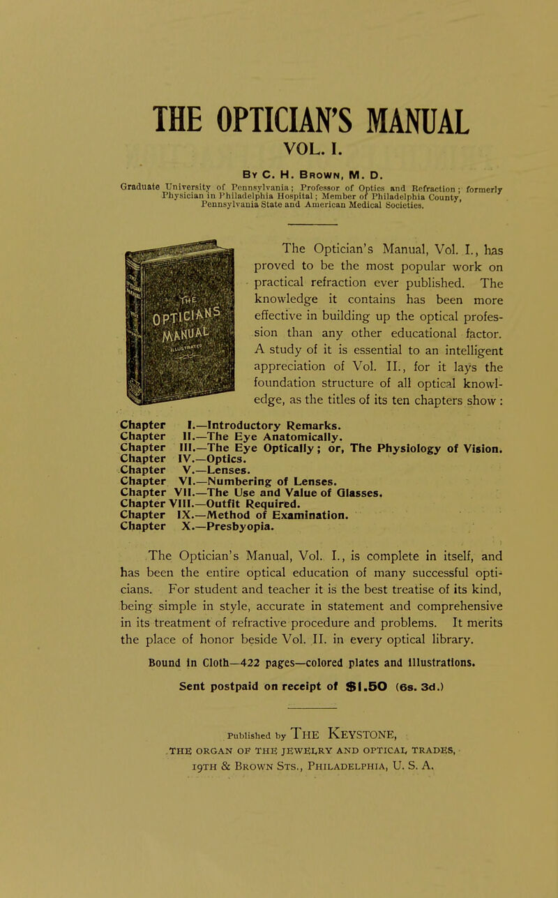 VOL. I. By C. H. Brown, M. D. Graduate University of Pennsylvania; Professor of Optics and Refraction: formerly Physician in I'hiladelphia Hospital; Member of Philadelphia County, Pennsylvania State and American Medical Societies. The Optician's Manual, Vol. I., has proved to be the most popular work on - practical refraction ever published. The knowledge it contains has been more effective in building up the optical profes- sion than any other educational factor. A study of it is essential to an intelligent appreciation of Vol. II., for it lays the foundation structure of all optical knowl- edge, as the titles of its ten chapters show: I.—Introductory Remarks. II.—The Eye Anatomically. Ill—The Eye Optically; or, The Physiology of Vision. IV. —Optics. V. —Lenses. VI. —Numbering of Lenses. Chapter Vil—The Use and Value of Glasses. Chapter VIII.—Outfit Required. Chapter IX.—Method of Examination. Chapter X.—Presbyopia. The Optician's Manual, Vol. I., is complete in itself, and has been the entire optical education of many successful opti- cians. For student and teacher it is the best treatise of its kind, being simple in style, accurate in statement and comprehensive in its treatment of refractive procedure and problems. It merits the place of honor beside Vol. II. in every optical library. Bound in Cloth—422 pages—colored plates and Illustrations. Sent postpaid on receipt of $1,50 (6s. 3d.) Chapter Chapter Chapter Chapter Chapter Chapter Published by The Keystone, .THE ORGAN OF THE JEWEI,RY AND OPTICAI, TRADES,