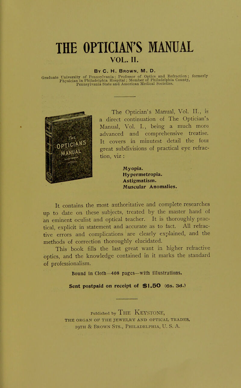 VOL. II. By C. H. Brown, M. D. Graduate University of Penusvlvania; Professor of Optics and Refraction; formerly Pliysician in Pliiladeli'iliia Hospital; Member of Philadelphia County, Penusylvauia State and American Medical Societies. The Optician's Manual, Vol. II., is a direct continuation of The Optician's Manual, Vol. I., being a much moro advanced and comprehensive treatise. It covers in minutest detail the foui great subdivisions of practical eye refrac- tion, viz : Myopia. Hypermetropia. Astigmatism. Muscular Anomalies. It contains the most authoritative and complete researches up to date on these subjects, treated by the master hand of an eminent oculist and optical teacher. It is thoroughly prac- tical, explicit in statement and accurate as to fact. All refrac- tive errors and complications are clearly explained, and the methods of correction thoroughly elucidated. This book fills the last great want in higher refractive optics, and the knowledge contained in it marks the standard of professionalism. Bound in Cloth—408 pages—with illustrations. Sent postpaid on receipt of $l.50 (6s. 3d.) Published by The Keystone, THE ORGAN OF THE JEWEI.RY AND OPTICAI, TRADES,