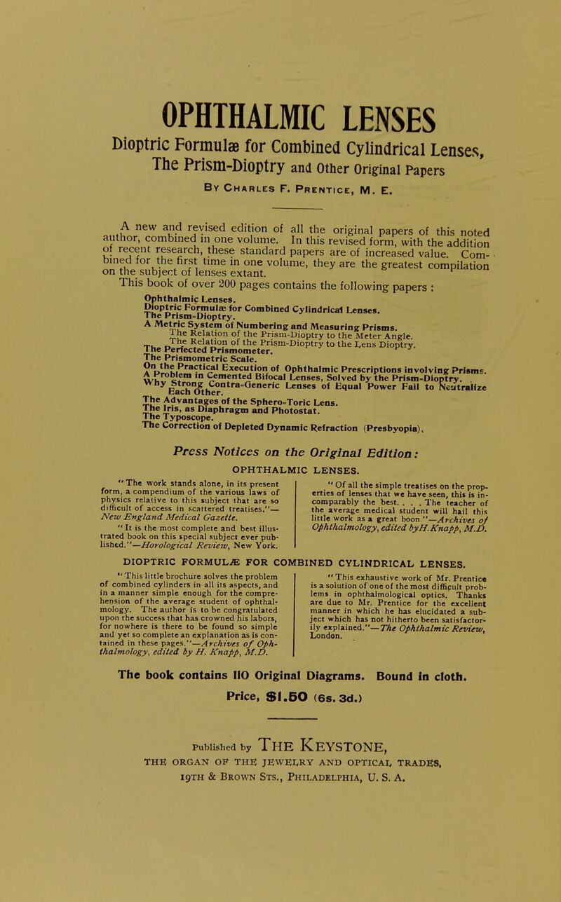 OPHTHALMIC LENSES Dioptric Formulae for Combined Cylindrical Lenses, The Prism-Dioptry and other original Papers By Charles F. Prentice, M. E. A new and revised edition of all the original papers of this noted author, combined m one volume. In this revised form, with the addition of recent research, these standard papers are of increased value Com- bined for the first time m one volume, they are the greatest compilation on the subject of lenses extant. This book of over 200 pages contains the following papers : Ophthalmic Lenses. Dioptric PormuliB for Combined Cylindrical Lenses. The Prism-Dioptry. ^ ^^V^i*^ System of Numbering and Measuring Prisms. 1 he Relation of the Prism-Dioptry to the Meter Angle. Ti. n °^ Prism-Dioptry to the I,ens Dioptry. The Perfected Prismometer. The Prismometric Scale. Execution of Ophthalmic Prescriptions involving Prisms. A Problem in Cemented Bifocal Lenses, Solved by the Prism-Dioptry. wny btrong Contra=Generic Lenses of Equal Power Fail to Neutralize bach Other. The Advantages of the Sphero=Toric Lens. I he Iris, as Diaphragm and Photostat. 1 he Typoscope. The Correction of Depleted Dynamic Refraction (Presbyopia). Press Notices on the Original Edition: OPHTHALMIC LENSES, The work stands alone, in its present form, a compendium of the various laws of physics relative to this subject that are so difficult of access in scattered treatises.— JVew England Medical Gazette. It is the most complete and best illus- trated book on this special subject ever pub- lished.—Horological Review, New York.  Of all the simple treatises on the prop- erties of lenses that v^e have seen, this is in- comparably the best. . . . The teacher of the average medical student will hail this little work as a great hoon —Archives of Ophthalmology, edited byH.Knapp, M.D. DIOPTRIC FORMUL.ffi FOR COMBINED CYLINDRICAL LENSES.  This little brochure solves the problem of combined cylinders in all its aspects, and in a manner simple enough for the compre- hension of the average student of ophthal- mology. The author is to be congratulated upon the success that has crowned his labors, for nowhere is there to be found so simple and yet so complete an explanation as is con- tained in these pages.—Archives of Oph- thalmology, edited by H. Knapp, M.D. This exhaustive work of Mr. Prentice is a solution of one of the most difficult prob- lems in ophthalmological optics. Thanks are due to Mr. Prentice for the excellent manner in which he has elucidated a sub- ject which has not hitherto been satisfactor- ily explained.—7%< Ophthalmic Review, London. The book contains 110 Original Diagrams. Bound in cloth. Price, $1.50 (6s. 3d.) Published by The Keystone, THE ORGAN OF THE JEWEI/RY AND OPTICAL TRADES,