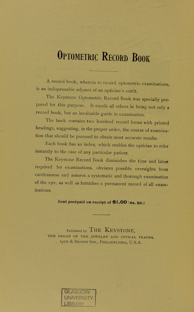 Optometric Record Book A record book, wherein to record optometric examinations, is an indispensable adjunct of an optician's outfit. The Keystone Optometric Record Book was specially pre- pared for this purpose. It excels all others in being not only a record book, but an invaluable guide in examination. The book contains two hundred record forms with printed headings, suggesting, in the proper order, the course of examina- tion that should be pursued to obtain most accurate results. Each book has an index, which enables the optician to refer instandy to the case of any particular patient. The Keystone Record Book diminishes the time and labor required for examinations, obviates possible oversights from carelessness and assures a systematic and thorough examination of the eye, as well as furnishes a permanent record of all exam- inations. Sent postpaid on receipt of SI.OO (4s. 2d.) Published by The Keystone, THE ORGAN OF THE JEWELRY AND OPTICAI, TRADES, , 19TH & Brown Sts., Philadelphia, U.S.A. GUSGOW UNIVERS-ITY LIBRARY