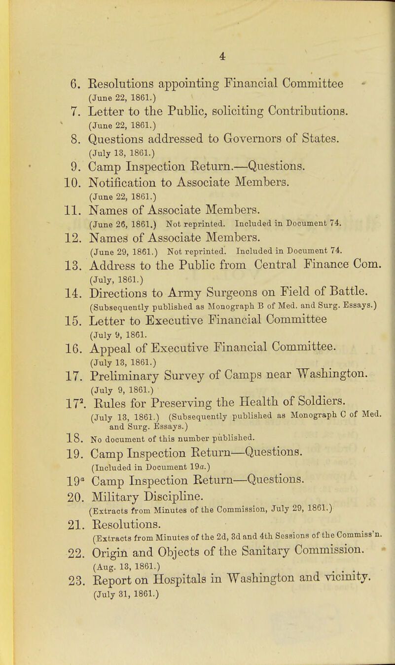 6. Kesolutions appointing Financial Committee (June 22, 1861.) 7. Letter to the Public, soliciting Contributions. (June 22, 1861.) 8. Questions addressed to Governors of States. (July 13, 1861.) 9. Camp Inspection Return.—Questions. 10. Notification to Associate Members. (June 22, 1861.) 11. Names of Associate Members. (June 26, 1861.) Not reprinted. Included in Document 74. 12. Names of Associate Members. (June 29, 1861.) Not reprinted. Included in Document 74. 13. Address to the Public from Central Finance Com. (July, 1861.) 14. Directions to Army Surgeons on Field of Battle. (Subsequently published as Monograph B of Med. and Surg. Essays.) 15. Letter to Executive Financial Committee (July 9, 1861. 16. Appeal of Executive Financial Committee. (July 13, 1861.) 17. Preliminary Survey of Camps near Washington. (July 9, 1861.) 17^ Rules for Preserving the Health of Soldiers. (July 13, 1861.) (Subsequently published as Monograph C of Med. and Surg. Essays.) 18. No document of this number published. 19. Camp Inspection Return—Questions. (Included in Document 19a.) 19 Camp Inspection Return—Questions. 20. Military Discipline. (Extracts from Minutes of the Commission, July 29, 1861.) 21. Resolutions. (Extracts from Minutes of the 2d, 3d and 4th Sessions of the Commiss'n. 22. Origin and Objects of the Sanitary Commission. (Aug. 13, 1861.) 23. Report on Hospitals in Washington and vicinity. (July 31, 1861.)