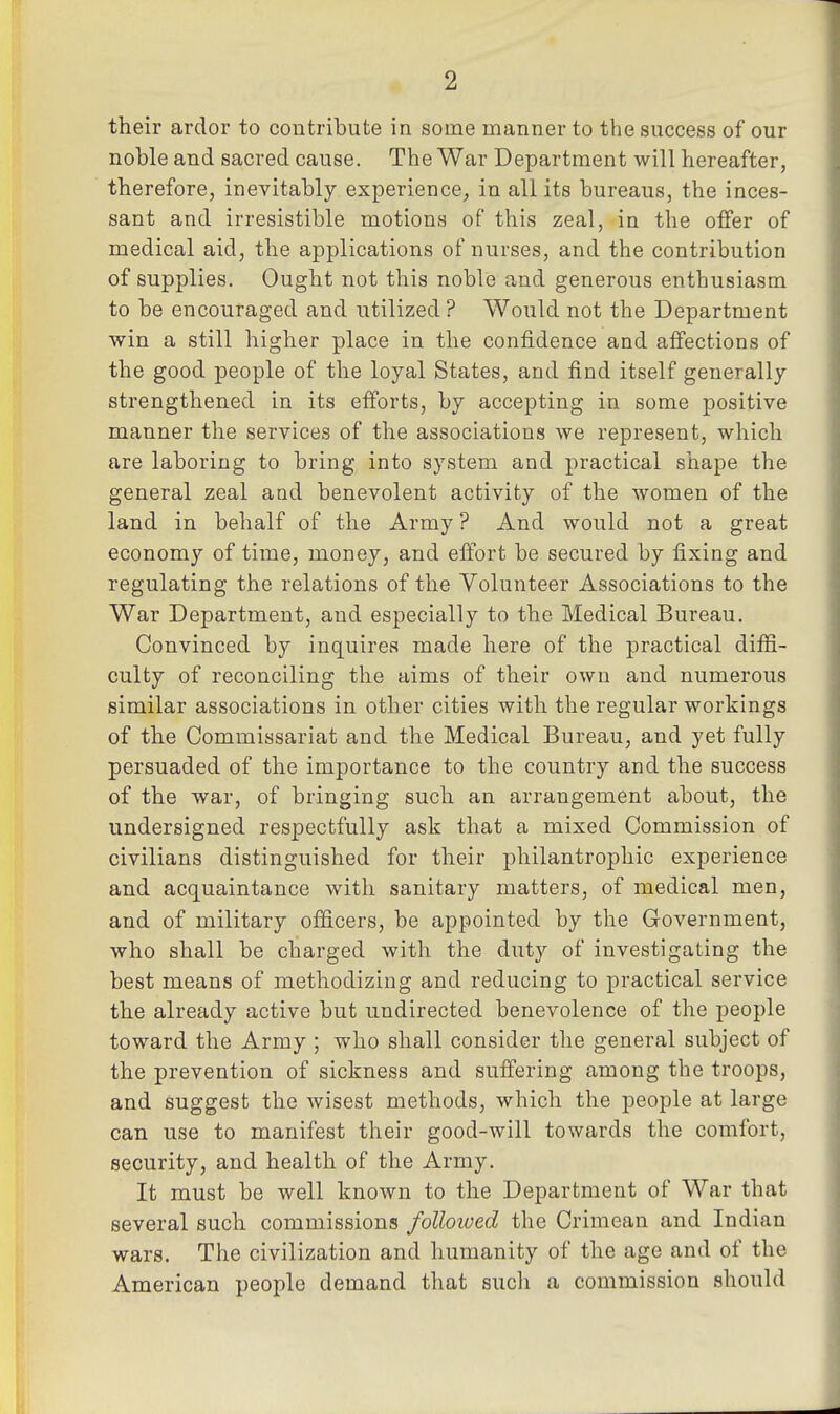 their ardor to contribute in some manner to the success of our noble and sacred cause. The War Department will hereafter, therefore, inevitably experience^, in all its bureaus, the inces- sant and irresistible motions of this zeal, in the offer of medical aid, the applications of nurses, and the contribution of supplies. Ought not this noble and generous enthusiasm to be encouraged and utilized ? Would not the Department win a still higher place in the confidence and affections of the good people of the loyal States, and find itself generally strengthened in its efforts, by accepting in some positive manner the services of the associations we represent, which are laboring to bring into system and practical shape the general zeal and benevolent activity of the women of the land in behalf of the Army ? And would not a great economy of time, money, and efibrt be secured by fixing and regulating the relations of the Volunteer Associations to the War Department, and especially to the Medical Bureau. Convinced by inquires made here of the practical diffi- culty of reconciling the aims of their own and numerous similar associations in other cities with the regular workings of the Commissariat and the Medical Bureau, and yet fully persuaded of the importance to the country and the success of the war, of bringing such an arrangement about, the undersigned respectfully ask that a mixed Commission of civilians distinguished for their philantrophic experience and acquaintance with sanitary matters, of medical men, and of military officers, be appointed by the Government, who shall be charged with the duty of investigating the best means of methodizing and reducing to practical service the already active but undirected benevolence of the people toward the Army ; who shall consider the general subject of the prevention of sickness and suffering among the troops, and suggest the Avisest methods, which the people at large can use to manifest their good-will towards the comfort, security, and health of the Army. It must be well known to the Department of War that several such commissions followed the Crimean and Indian wars. The civilization and humanity of the age and of the American people demand that such a commission should