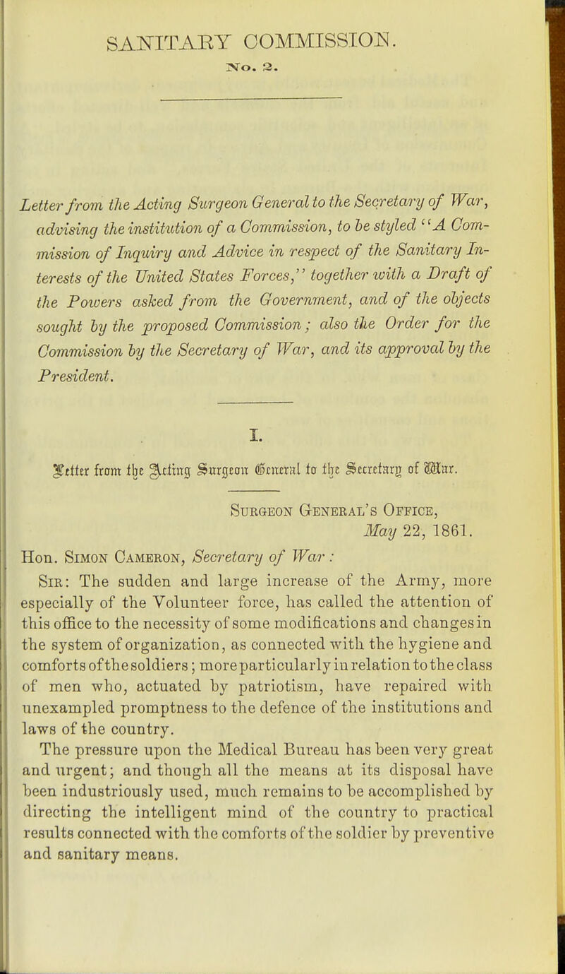 SAOTTAEY OOMMISSIOJ^. TSTo. 3. Letter from the Acting SiLrgeon General to the Secretary of War, advising the institution of a Commission, to le styled '^A Com- mission of Inquiry and Advice in respect of the Sanitary In- terests of the United States Forces, together with a Draft of the Poioers asked from the Government, and of the ohjects sought hy the proposed Commission ; also the Order for the Commission by the Secretary of War, and its approval hy the President. I. ^tittt from iht gitlhtg SnrtjEon <§cn£xn\ to tht S>uxttnx^ of Mux. Surgeon General's Office, May 22, 1861. Hon. Simon Cameron, Secretary of War : Sir: The sudden and large increase of the Army, more especially of the Volunteer force, has called the attention of this office to the necessity of some modifications and changes in the system of organization, as connected with the hygiene and comforts of the soldiers; more par ticularly in relation to the class of men who, actuated by patriotism, have repaired with unexampled promptness to the defence of the institutions and laws of the country. The pressure upon the Medical Bureau has been very great and urgent; and though all the means at its disposal have been industriously used, much remains to be accomplished by directing the intelligent mind of the country to practical results connected with the comforts of the soldier by preventive and sanitary means.