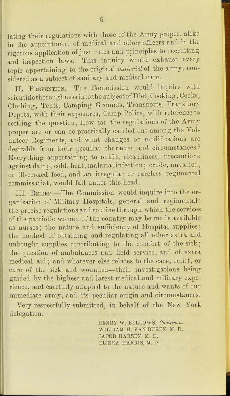 6 lating their regulations with those of the Army proper,^ alike in the appointment of medical and other officers and in the rigorous application of just rules and principles to recruiting and inspection laws. This inquiry would exhaust every topic appertaining to the original materiel of the army, con- sidered as a subject of sanitary and medical care. II, Prevention.—The Commission would inquire with scientific thoroughness into the subject of Diet, Cooking, Cooks, Clothing, Tents, Camping Grounds, Transports, Transitory Depots, with their exposures, Camp Police, with reference to settling the question. How far the regulations of the Army proper are or can he practically carried out among the Vol- unteer Regiments, and what changes or modifications are desirable from their peculiar character and circumstances? Everything appertaining to outfit, cleanliness, precautions against damp, cold, heat, malaria, infection; crude, unvaried, or ill-cooked food, and an irregular or careless regimental commissariat, would fall under this head. III. Relief.—The Commission would inquire into the or- ganization of Military Hospitals, general and regimental; the precise regulations and routine through which the services of the patriotic women of the country may be made available as nurses; the nature and sufficiency of Hospital supplies; the method of obtaining and regulating all other extra and unbought supplies contributing to the comfort of the sick; the question of ambulances and field service, and of extra medical aid; and whatever else relates to the care, relief, or cure of the sick and wounded—their investigations being guided by the highest and latest medical and military expe- rience, and carefully adapted to the nature and wants of our immediate army, and its peculiar origin and circumstances. Very respectfully submitted, in behalf of the New York delegation. HENRY W. BELLOWS, Chairman. WILLIAM H. VAN BUREN, M. D. JACOB HARSEN, M. D. ELISHA HARRIS, M. D.