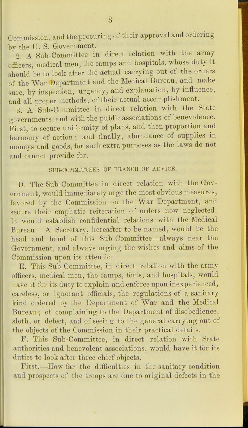 Commission, and the procuring of their approval and ordering hy the U. S. Government. * 2. A Sub-Committee in direct relation with the army officers, medical men, the camps and hospitals, whose duty it should he to look after the actual carrying out of the orders of the War Department and the Medical Bureau, and make sure, hy inspection, urgency, and explanation, hy influence, and all proper methods, of their actual accomplishment. 3. A Sub-Committee in direct relation with the State governments, and with the public associations of benevolence. First, to secure uniformity of plans, and then proportion and harmony of action ; and finally, abundance of supplies in moneys and goods, for such extra purposes as the laws do not and cannot provide for. SUB-COMMITTEES OF BRANCH OF ADVICE. D. The Sub-Committee in direct relation with the Gov- ernment, would immediately urge the most obvious measures, favored by the Commission on the War Department, and secure their emphatic reiteration of orders now neglected. It would establish confidential relations with the Medical Bureau. A Secretary, hereafter to be named, would be the head and hand of this Sub-Committee—always near the Government, and always urging the wishes and aims of the Commission upon its attention E. This Sub-Committee, in direct relation with the army officers, medical men, the camps, forts, and hospitals, would have it for its duty to explain and enforce upon inexperienced, careless, or ignorant officials, the regulations of a sanitary kind ordered by the Department of War and the Medical Bureau ; of complaining to the Department of disobedience, sloth, or defect, and of seeing to the general carrying out of the objects of the Commission in their practical details. F. This Sub-Committee, in direct relation with State authorities and benevolent associations, would have it for its duties to look after three chief objects. First.—How far the difficulties in the sanitary condition and prospects of the troops are duo to original defects in the