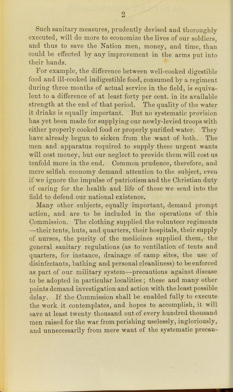 Such sanitary measures, prudently devised and thoroughly executed, will do more to economize the lives of our soldiers, and thus to save the Nation men, money, and time, than could be effected by any improvement in the arms put into their hands. For example, the difference between well-cooked digestible food and ill-cooked indigestible food, consumed by a regiment during three months of actual service in the field, is equiva- lent to a difference of at least forty per cent, in its available strength at the end of that period. The quality of the water it drinks is equally important. But no systematic provision has yet been made for supplying our newly-levied troops with either properly cooked food or properly purified water. They have already begun to sicken from the want of both. The men and apparatus required to supply these urgent wants will cost money, but our neglect to provide them will cost us tenfold more in the end. Common prudence, therefore, and mere selfish economy demand attention to the subject, even if we ignore the impulse of patriotism and the Christian duty of caring for the health and life of those we send into the field to defend our national existence. Many other subjects, equally important, demand prompt action, and are to be included in the operations of this Commission. The clothing supplied the volunteer regiments —their tents_, huts, and quarters^ their hospitals, their supply of nurses, the purity of the medicines supplied them, the general sanitary regulations (as to ventilation of tents and quarters, for instance, drainage of camp sites, the use of disinfectants, bathing and personal cleanliness) to be enforced as part of our military system—precautions against disease to be adopted in particular localities ; these and many other points demand investigation and action with the least possible delay. If the Commission shall be enabled fully to execute the work it contemplates, and hopes to accomplish, it will save at least twenty thousand out of every hundred thousand men raised for the war from perishing uselessly, ingloriously, and unnecessarily from mere want of the systematic precau-