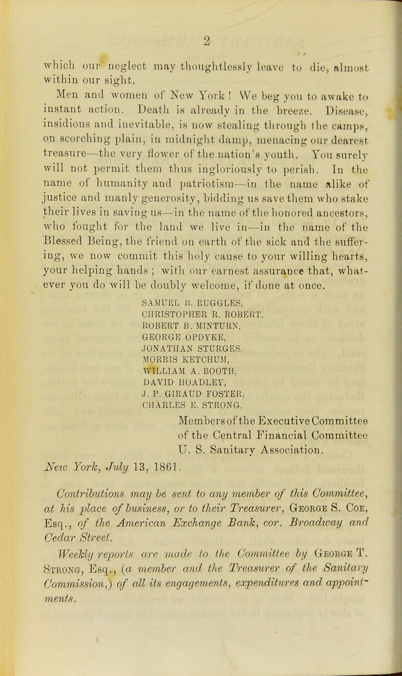 2 which our neglect may thoughtlessly leave tu die, almost within our sight. Men and women of New York ! We beg you to awake to instant action. Death is already in the breeze. Disease, insidious and inevitable, is now stealing through the camps, on scorching plain, in midnight damp, menacing our dearest treasure—the veiy flower of the nation's youth. You surely will not permit them thus ingloriously to perish. In the name of humanity and patriotism—in the name alike of justice and manly generosity, bidding us save them who stake their lives in saving us—in the name of the honored ancestors, who fought for the land we live in—in the name of the Blessed Being, the friend on earth of the sick and the suffer- ing, we now commit this holy cause to your willing hearts, your helping hands ; with our earnest assurance that, what- ever you do will be doubly welcome, if done at once. SAMUEL 15. RUGGLES, CHRISTOPHER R. ROBERT, ROBERT B. MINTURN, GEORGE OPDYKE, JONATHAN STURGE;S, MORRIS KETCHUiM, WILLIAM A. BOOTH, UAVID HOADLEV, J. P. GIRAUD FOSTER, CHARLES E. STRONG, Members of the Executive Committee of the Central Financial Committee U. S. Sanitary Association. Neio York, July 13, 1861. Contributions may he sent to any member of this Committee, at Ms place of business, or to their Treasurer, George S. Coe, Esq., of the American Exchange Bank, cor. Broadtvay and Cedar Street. Weekly reports are made to the Committee by Geohge T. Strong, Esq., {a member and the Treasurer of the Sanitary Commission,) of all its encjagemenis, expenditures and appoint- ments.