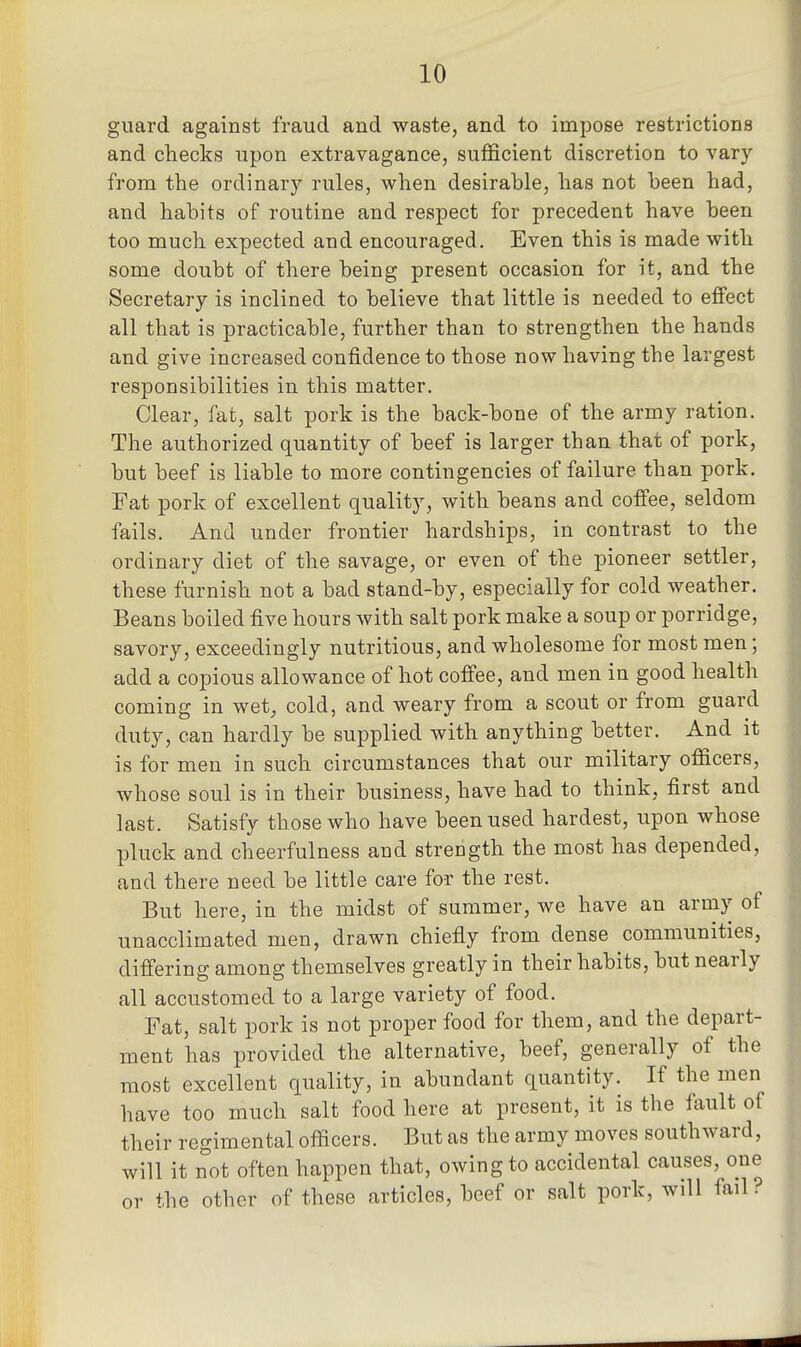 guard against fraud and waste, and to impose restrictions and checks upon extravagance, sufficient discretion to vary from the ordinary rules, when desirable, has not been had, and habits of routine and respect for precedent have been too much expected and encouraged. Even this is made with some doubt of there being present occasion for it, and the Secretary is inclined to believe that little is needed to effect all that is practicable, further than to strengthen the hands and give increased confidence to those now having the largest responsibilities in this matter. Clear, fat, salt pork is the back-bone of the army ration. The authorized quantity of beef is larger than that of pork, but beef is liable to more contingencies of failure than pork. Fat pork of excellent quality, with beans and coffee, seldom fails. And under frontier hardships, in contrast to the ordinary diet of the savage, or even of the pioneer settler, these furnish not a bad stand-by, especially for cold weather. Beans boiled five hours with salt pork make a soup or porridge, savory, exceedingly nutritious, and wholesome for most men; add a copious allowance of hot coffee, and men in good health coming in wet, cold, and weary from a scout or from guard duty, can hardly be supplied with anything better. And it is for men in such circumstances that our military officers, whose soul is in their business, have had to think, first and last. Satisfy those who have been used hardest, upon whose pluck and cheerfulness and strength the most has depended, and there need be little care for the rest. But here, in the midst of summer, we have an army of unacclimated men, drawn chiefly from dense communities, differing among themselves greatly in their habits, but nearly all accustomed to a large variety of food. Fat, salt pork is not proper food for them, and the depart- ment has provided the alternative, beef, generally of the most excellent quality, in abundant quantity. If the men have too much salt food here at present, it is the fault of their regimental officers. But as the army moves southward, will it not often happen that, owing to accidental causes, one or the other of these articles, beef or salt pork, will fail?