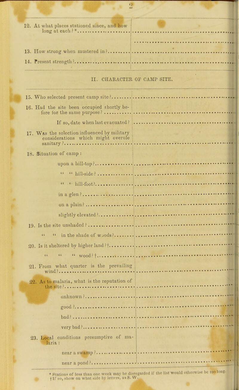 12. At what places stationed since, and how long at each ? * 13. How strong when mustered in? 14. Present strength ? II. CHARACTER OF CAMP SITE. 15. Who selected present camp site: 16. Had the site been occupied shortly be- fore for the same purpose ? If so, date when last evacuated? 17. Was the selection influenced by military considerations which might overule sanitary ? 18. Situation of camp : upon a hill-top ?   hill-side?  «• hill-foot? in a glen ? on a plain? slightly elevated ? 19. Is the site unshaded ?   in the shade of wjods; 20. Is it sheltered by higher land ?t.. <<  <' wood?! , 21. From what quarter is the prevailing wind? 22. As to malaria, what is the reputation of the site ? unknown i good ?.... bad? very bad ?, 23. Local conditions presumptive of ma- laria : near a swamp: near a pond ?.. • Ptatioii- of less tlinn ono u-ook may 1)0 disregarded if llie list would otherwise be too loniz. f If an, show on what siilc hy letters, ns S. VV.