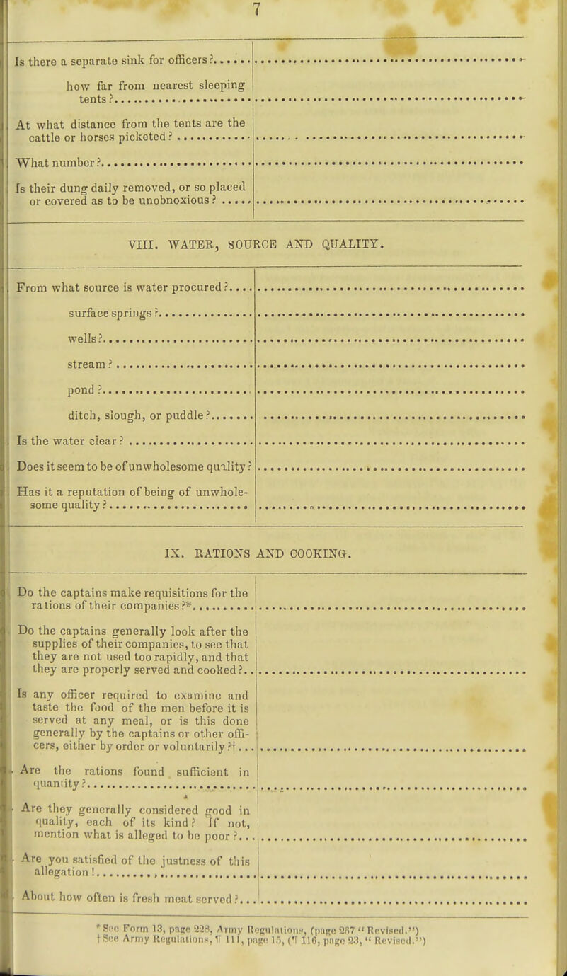 Is there a separate sink for officers ? how far from nearest sleeping tents? At wliat distance from the tents are the cattle or iiorses picketed ? What number ?..... «• Is their dung daily removed, or so placed or covered as to be unobnoxious ? .... VIII. WATER, SOURCE AND QUALITY. From what source is water procured ?.... surface springs ? wells? stream ? pond ? ditch, slough, or puddle? Is the water clear ? Does it seem to be of unwholesome quality ? , Has it a reputation of being of unwhole- some quality ? IX. RATIONS AND COOKINtt. . Do the captains make requisitions for the rations of their companies ?** . Do the captains generally look after the supplies of their companies, to see that they are not used too rapidly, and that they are properly served and cooked?., Is any officer required to examine and taste tlie food of the men before it is served at any meal, or is this done generally by the captains or other offi- cers, either by order or voluntarily ?t.. Are the rations found sufficient in quantity ? Are they generally considered good in quality, each of its kind ? If not, mention what is alleged to be poor ?.. Are you satisfied of the justness of tliis allegation ! ,, About how often is fresh meat served ?.. •Sne Form 13, paec 228, Army Rognlation», (pai;o 257  Revised.) tSce Army Ucgdlations, U 111, page IT), (II 110, pngo 93,  Revised.) 1^